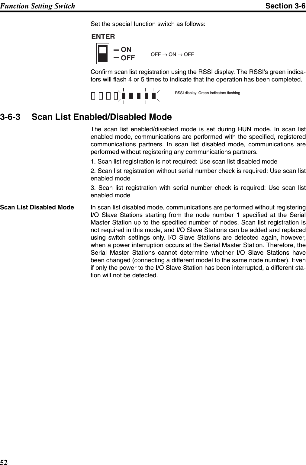 52Function Setting Switch Section 3-6Set the special function switch as follows:Confirm scan list registration using the RSSI display. The RSSI’s green indica-tors will flash 4 or 5 times to indicate that the operation has been completed.3-6-3 Scan List Enabled/Disabled ModeThe scan list enabled/disabled mode is set during RUN mode. In scan listenabled mode, communications are performed with the specified, registeredcommunications partners. In scan list disabled mode, communications areperformed without registering any communications partners.1. Scan list registration is not required: Use scan list disabled mode2. Scan list registration without serial number check is required: Use scan listenabled mode3. Scan list registration with serial number check is required: Use scan listenabled modeScan List Disabled Mode In scan list disabled mode, communications are performed without registeringI/O Slave Stations starting from the node number 1 specified at the SerialMaster Station up to the specified number of nodes. Scan list registration isnot required in this mode, and I/O Slave Stations can be added and replacedusing switch settings only. I/O Slave Stations are detected again, however,when a power interruption occurs at the Serial Master Station. Therefore, theSerial Master Stations cannot determine whether I/O Slave Stations havebeen changed (connecting a different model to the same node number). Evenif only the power to the I/O Slave Station has been interrupted, a different sta-tion will not be detected. ENTERONOFF OFF → ON → OFFRSSI display: Green indicators flashing