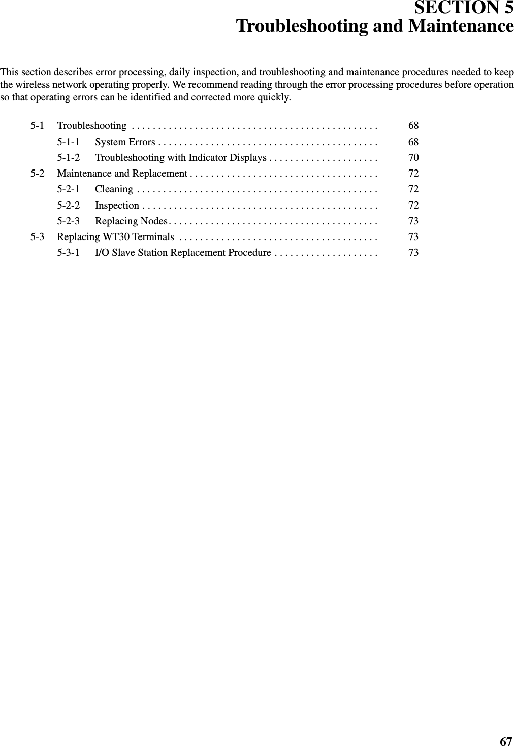 67SECTION 5Troubleshooting and MaintenanceThis section describes error processing, daily inspection, and troubleshooting and maintenance procedures needed to keepthe wireless network operating properly. We recommend reading through the error processing procedures before operationso that operating errors can be identified and corrected more quickly.5-1 Troubleshooting  . . . . . . . . . . . . . . . . . . . . . . . . . . . . . . . . . . . . . . . . . . . . . . .  685-1-1 System Errors . . . . . . . . . . . . . . . . . . . . . . . . . . . . . . . . . . . . . . . . . .  685-1-2 Troubleshooting with Indicator Displays . . . . . . . . . . . . . . . . . . . . .  705-2 Maintenance and Replacement . . . . . . . . . . . . . . . . . . . . . . . . . . . . . . . . . . . .  725-2-1 Cleaning . . . . . . . . . . . . . . . . . . . . . . . . . . . . . . . . . . . . . . . . . . . . . .  725-2-2 Inspection . . . . . . . . . . . . . . . . . . . . . . . . . . . . . . . . . . . . . . . . . . . . .  725-2-3 Replacing Nodes. . . . . . . . . . . . . . . . . . . . . . . . . . . . . . . . . . . . . . . .  735-3 Replacing WT30 Terminals  . . . . . . . . . . . . . . . . . . . . . . . . . . . . . . . . . . . . . .  735-3-1 I/O Slave Station Replacement Procedure . . . . . . . . . . . . . . . . . . . .  73