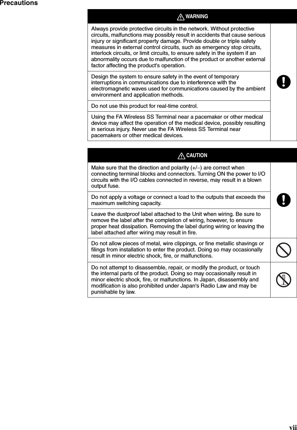 viiPrecautionsWARNINGAlways provide protective circuits in the network. Without protective circuits, malfunctions may possibly result in accidents that cause serious injury or significant property damage. Provide double or triple safety measures in external control circuits, such as emergency stop circuits, interlock circuits, or limit circuits, to ensure safety in the system if an abnormality occurs due to malfunction of the product or another external factor affecting the product&apos;s operation.Design the system to ensure safety in the event of temporary interruptions in communications due to interference with the electromagnetic waves used for communications caused by the ambient environment and application methods.Do not use this product for real-time control.Using the FA Wireless SS Terminal near a pacemaker or other medical device may affect the operation of the medical device, possibly resulting in serious injury. Never use the FA Wireless SS Terminal near pacemakers or other medical devices. CAUTIONMake sure that the direction and polarity (+/−) are correct when connecting terminal blocks and connectors. Turning ON the power to I/O circuits with the I/O cables connected in reverse, may result in a blown output fuse.Do not apply a voltage or connect a load to the outputs that exceeds the maximum switching capacity.Leave the dustproof label attached to the Unit when wiring. Be sure to remove the label after the completion of wiring, however, to ensure proper heat dissipation. Removing the label during wiring or leaving the label attached after wiring may result in fire.Do not allow pieces of metal, wire clippings, or fine metallic shavings or filings from installation to enter the product. Doing so may occasionally result in minor electric shock, fire, or malfunctions.Do not attempt to disassemble, repair, or modify the product, or touch the internal parts of the product. Doing so may occasionally result in minor electric shock, fire, or malfunctions. In Japan, disassembly and modification is also prohibited under Japan&apos;s Radio Law and may be punishable by law.