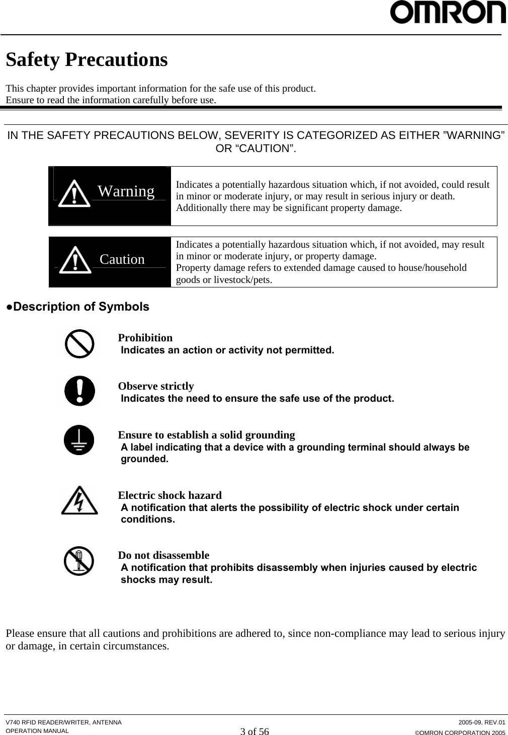  V740 RFID READER/WRITER, ANTENNA  2005-09, REV.01 OPERATION MANUAL 3 of 56 ©OMRON CORPORATION 2005  Safety Precautions  This chapter provides important information for the safe use of this product. Ensure to read the information carefully before use.  IN THE SAFETY PRECAUTIONS BELOW, SEVERITY IS CATEGORIZED AS EITHER ”WARNING” OR “CAUTION”.   Warning  Indicates a potentially hazardous situation which, if not avoided, could result in minor or moderate injury, or may result in serious injury or death. Additionally there may be significant property damage.    Caution Indicates a potentially hazardous situation which, if not avoided, may result in minor or moderate injury, or property damage. Property damage refers to extended damage caused to house/household goods or livestock/pets.  ●Description of Symbols   Prohibition Indicates an action or activity not permitted.   Observe strictly Indicates the need to ensure the safe use of the product.   Ensure to establish a solid grounding A label indicating that a device with a grounding terminal should always be grounded.   Electric shock hazard A notification that alerts the possibility of electric shock under certain conditions.   Do not disassemble A notification that prohibits disassembly when injuries caused by electric shocks may result.    Please ensure that all cautions and prohibitions are adhered to, since non-compliance may lead to serious injury or damage, in certain circumstances.  