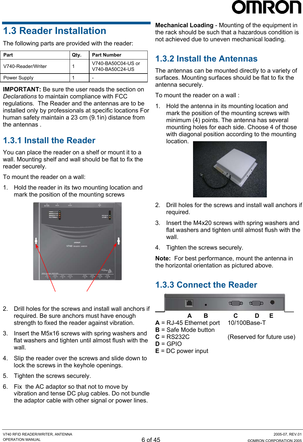     V740 RFID READER/WRITER, ANTENNA  2005-07, REV.01 OPERATION MANUAL 6 of 45  ©OMRON CORPORATION 2005 Mechanical Loading - Mounting of the equipment in the rack should be such that a hazardous condition is not achieved due to uneven mechanical loading. 1.3 Reader Installation The following parts are provided with the reader: Part Qty. Part Number V740-Reader/Writer 1 V740-BA50C04-US or V740-BA50C24-US Power Supply  1  - 1.3.2 Install the Antennas The antennas can be mounted directly to a variety of surfaces. Mounting surfaces should be flat to fix the antenna securely. IMPORTANT: Be sure the user reads the section on Declarations to maintain compliance with FCC regulations.  The Reader and the antennas are to be installed only by professionals at specific locations For human safety maintain a 23 cm (9.1in) distance from the antennas . To mount the reader on a wall : 1.  Hold the antenna in its mounting location and mark the position of the mounting screws with minimum (4) points. The antenna has several mounting holes for each side. Choose 4 of those with diagonal position according to the mounting location. 1.3.1 Install the Reader  You can place the reader on a shelf or mount it to a wall. Mounting shelf and wall should be flat to fix the reader securely.    To mount the reader on a wall:  1.  Hold the reader in its two mounting location and mark the position of the mounting screws   2.  Drill holes for the screws and install wall anchors if required.    3.  Insert the M4x20 screws with spring washers and flat washers and tighten until almost flush with the wall. 4.  Tighten the screws securely.  Mounting holes  Note:  For best performance, mount the antenna in the horizontal orientation as pictured above. 1.3.3 Connect the Reader  2.  Drill holes for the screws and install wall anchors if required. Be sure anchors must have enough strength to fixed the reader against vibration.                    A       B               C          D      E A = RJ-45 Ethernet port  10/100Base-T B = Safe Mode button   C = RS232C  (Reserved for future use) D = GPIO  E = DC power input  3.  Insert the M5x16 screws with spring washers and flat washers and tighten until almost flush with the wall. 4.  Slip the reader over the screws and slide down to lock the screws in the keyhole openings.   5.  Tighten the screws securely. 6.  Fix  the AC adaptor so that not to move by vibration and tense DC plug cables. Do not bundle the adaptor cable with other signal or power lines. 