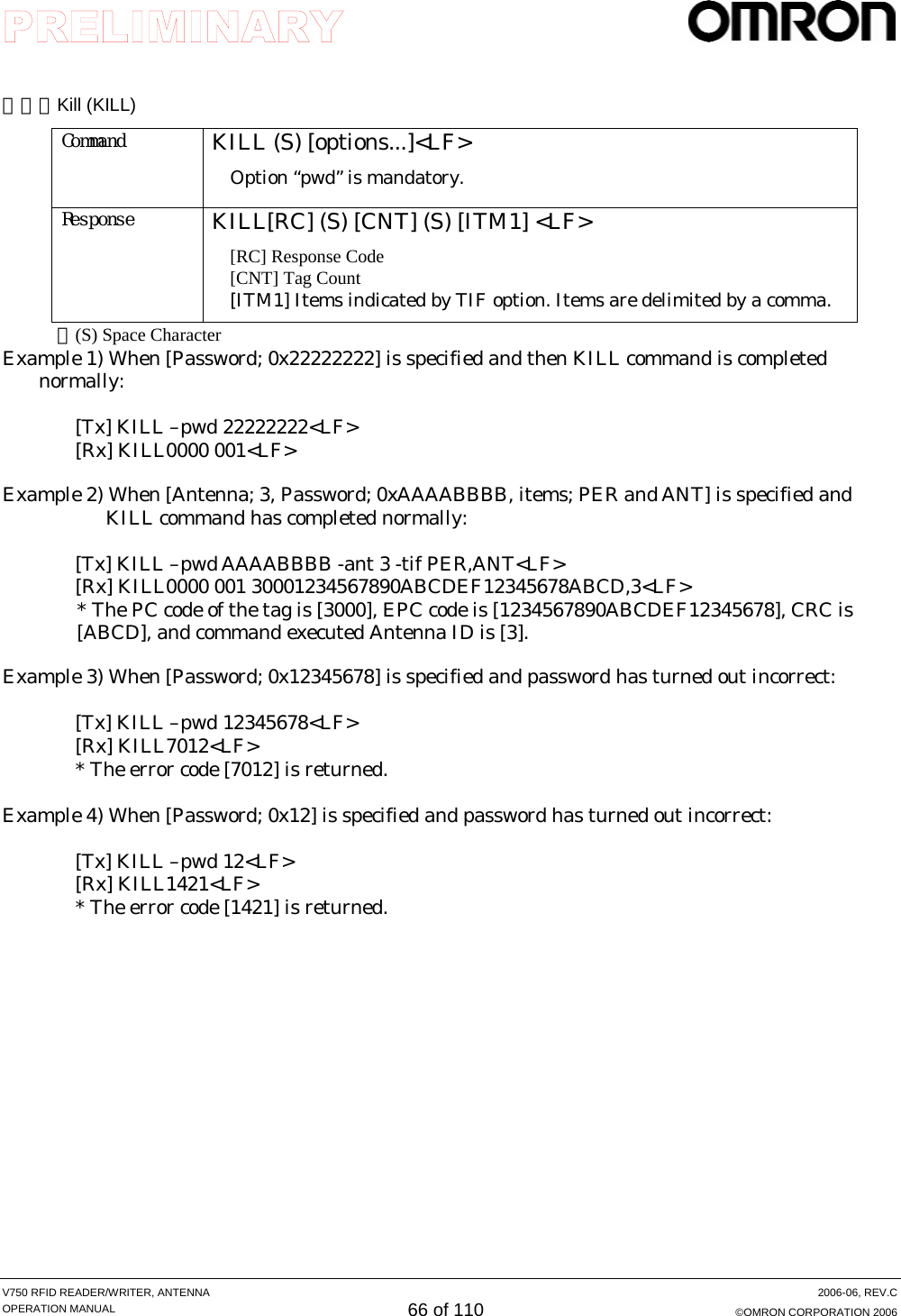     V750 RFID READER/WRITER, ANTENNA  2006-06, REV.C OPERATION MANUAL 66 of 110  ©OMRON CORPORATION 2006  （６）Kill (KILL) Command  KILL (S) [options...]&lt;LF&gt; Option “pwd” is mandatory.  Response  KILL[RC] (S) [CNT] (S) [ITM1] &lt;LF&gt; [RC] Response Code [CNT] Tag Count [ITM1] Items indicated by TIF option. Items are delimited by a comma. ＊(S) Space Character Example 1) When [Password; 0x22222222] is specified and then KILL command is completed normally:   [Tx] KILL –pwd 22222222&lt;LF&gt; [Rx] KILL0000 001&lt;LF&gt;  Example 2) When [Antenna; 3, Password; 0xAAAABBBB, items; PER and ANT] is specified and KILL command has completed normally:   [Tx] KILL –pwd AAAABBBB -ant 3 -tif PER,ANT&lt;LF&gt; [Rx] KILL0000 001 30001234567890ABCDEF12345678ABCD,3&lt;LF&gt; * The PC code of the tag is [3000], EPC code is [1234567890ABCDEF12345678], CRC is [ABCD], and command executed Antenna ID is [3].   Example 3) When [Password; 0x12345678] is specified and password has turned out incorrect:   [Tx] KILL –pwd 12345678&lt;LF&gt; [Rx] KILL7012&lt;LF&gt; * The error code [7012] is returned.  Example 4) When [Password; 0x12] is specified and password has turned out incorrect:  [Tx] KILL –pwd 12&lt;LF&gt; [Rx] KILL1421&lt;LF&gt; * The error code [1421] is returned.  