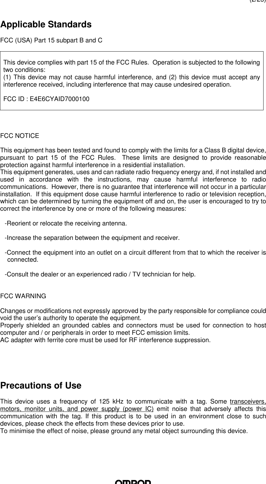 (2/23)Applicable StandardsFCC (USA) Part 15 subpart B and CThis device complies with part 15 of the FCC Rules.  Operation is subjected to the followingtwo conditions:(1) This device may not cause harmful interference, and (2) this device must accept anyinterference received, including interference that may cause undesired operation.FCC ID : E4E6CYAID7000100FCC NOTICEThis equipment has been tested and found to comply with the limits for a Class B digital device,pursuant to part 15 of the FCC Rules.  These limits are designed to provide reasonableprotection against harmful interference in a residential installation.This equipment generates, uses and can radiate radio frequency energy and, if not installed andused in accordance with the instructions, may cause harmful interference to radiocommunications.  However, there is no guarantee that interference will not occur in a particularinstallation.  If this equipment dose cause harmful interference to radio or television reception,which can be determined by turning the equipment off and on, the user is encouraged to try tocorrect the interference by one or more of the following measures:-Reorient or relocate the receiving antenna.-Increase the separation between the equipment and receiver.-Connect the equipment into an outlet on a circuit different from that to which the receiver isconnected.-Consult the dealer or an experienced radio / TV technician for help.FCC WARNINGChanges or modifications not expressly approved by the party responsible for compliance couldvoid the user’s authority to operate the equipment.Properly shielded an grounded cables and connectors must be used for connection to hostcomputer and / or peripherals in order to meet FCC emission limits.AC adapter with ferrite core must be used for RF interference suppression.Precautions of UseThis  device uses a frequency of 125 kHz to communicate with a  tag. Some transceivers,motors, monitor units, and power supply  (power IC) emit noise that adversely affects thiscommunication with the  tag. If this product is to be used in an environment close to suchdevices, please check the effects from these devices prior to use.To minimise the effect of noise, please ground any metal object surrounding this device.