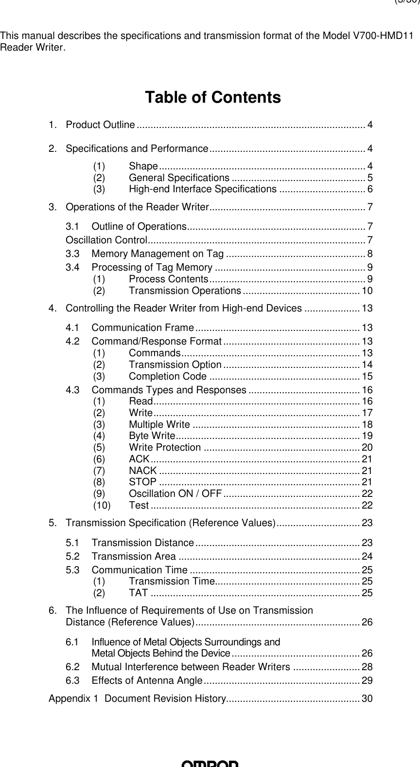 (3/30)This manual describes the specifications and transmission format of the Model V700-HMD11Reader Writer.Table of Contents1. Product Outline.................................................................................. 42. Specifications and Performance........................................................ 4(1) Shape.......................................................................... 4(2) General Specifications ................................................ 5(3) High-end Interface Specifications ............................... 63. Operations of the Reader Writer........................................................ 73.1 Outline of Operations................................................................ 7Oscillation Control.............................................................................. 73.3 Memory Management on Tag .................................................. 83.4 Processing of Tag Memory ...................................................... 9(1) Process Contents........................................................ 9(2) Transmission Operations.......................................... 104. Controlling the Reader Writer from High-end Devices .................... 134.1 Communication Frame........................................................... 134.2 Command/Response Format................................................. 13(1) Commands................................................................ 13(2) Transmission Option................................................. 14(3) Completion Code ...................................................... 154.3 Commands Types and Responses ........................................ 16(1) Read.......................................................................... 16(2) Write.......................................................................... 17(3) Multiple Write ............................................................ 18(4) Byte Write.................................................................. 19(5) Write Protection ........................................................20(6) ACK........................................................................... 21(7) NACK ........................................................................ 21(8) STOP ........................................................................ 21(9) Oscillation ON / OFF................................................. 22(10) Test ........................................................................... 225. Transmission Specification (Reference Values).............................. 235.1 Transmission Distance........................................................... 235.2 Transmission Area ................................................................. 245.3 Communication Time ............................................................. 25(1) Transmission Time.................................................... 25(2) TAT ........................................................................... 256. The Influence of Requirements of Use on TransmissionDistance (Reference Values)........................................................... 266.1 Influence of Metal Objects Surroundings andMetal Objects Behind the Device.............................................. 266.2 Mutual Interference between Reader Writers ........................ 286.3 Effects of Antenna Angle........................................................ 29Appendix 1  Document Revision History................................................ 30