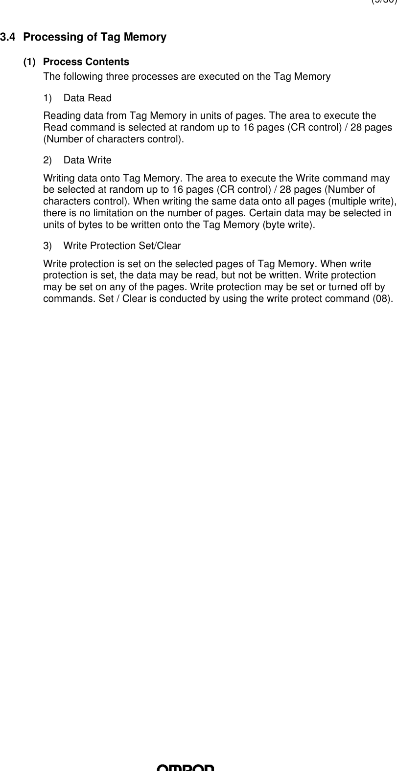 (9/30)3.4 Processing of Tag Memory(1) Process ContentsThe following three processes are executed on the Tag Memory1) Data ReadReading data from Tag Memory in units of pages. The area to execute theRead command is selected at random up to 16 pages (CR control) / 28 pages(Number of characters control).2) Data WriteWriting data onto Tag Memory. The area to execute the Write command maybe selected at random up to 16 pages (CR control) / 28 pages (Number ofcharacters control). When writing the same data onto all pages (multiple write),there is no limitation on the number of pages. Certain data may be selected inunits of bytes to be written onto the Tag Memory (byte write).3) Write Protection Set/ClearWrite protection is set on the selected pages of Tag Memory. When writeprotection is set, the data may be read, but not be written. Write protectionmay be set on any of the pages. Write protection may be set or turned off bycommands. Set / Clear is conducted by using the write protect command (08).