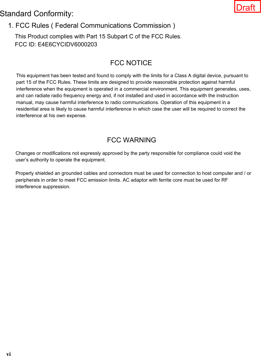 YLStandard Conformity:1. FCC Rules ( Federal Communications Commission )This Product complies with Part 15 Subpart C of the FCC Rules.FCC ID: E4E6CYCIDV6000203FCC NOTICEThis equipment has been tested and found to comply with the limits for a Class A digital device, pursuant to part 15 of the FCC Rules. These limits are designed to provide reasonable protection against harmful interference when the equipment is operated in a commercial environment. This equipment generates, uses, and can radiate radio frequency energy and, if not installed and used in accordance with the instruction manual, may cause harmful interference to radio communications. Operation of this equipment in a residential area is likely to cause harmful interference in which case the user will be required to correct the interference at his own expense.1. FCC Rules ( Federal Communications Commission )1. FCC Rules ( Federal Communications Commission )FCC WARNINGChanges or modifications not expressly approved by the party responsible for compliance could void the user’s authority to operate the equipment.Properly shielded an grounded cables and connectors must be used for connection to host computer and / or peripherals in order to meet FCC emission limits. AC adaptor with ferrite core must be used for RF interference suppression.Draft