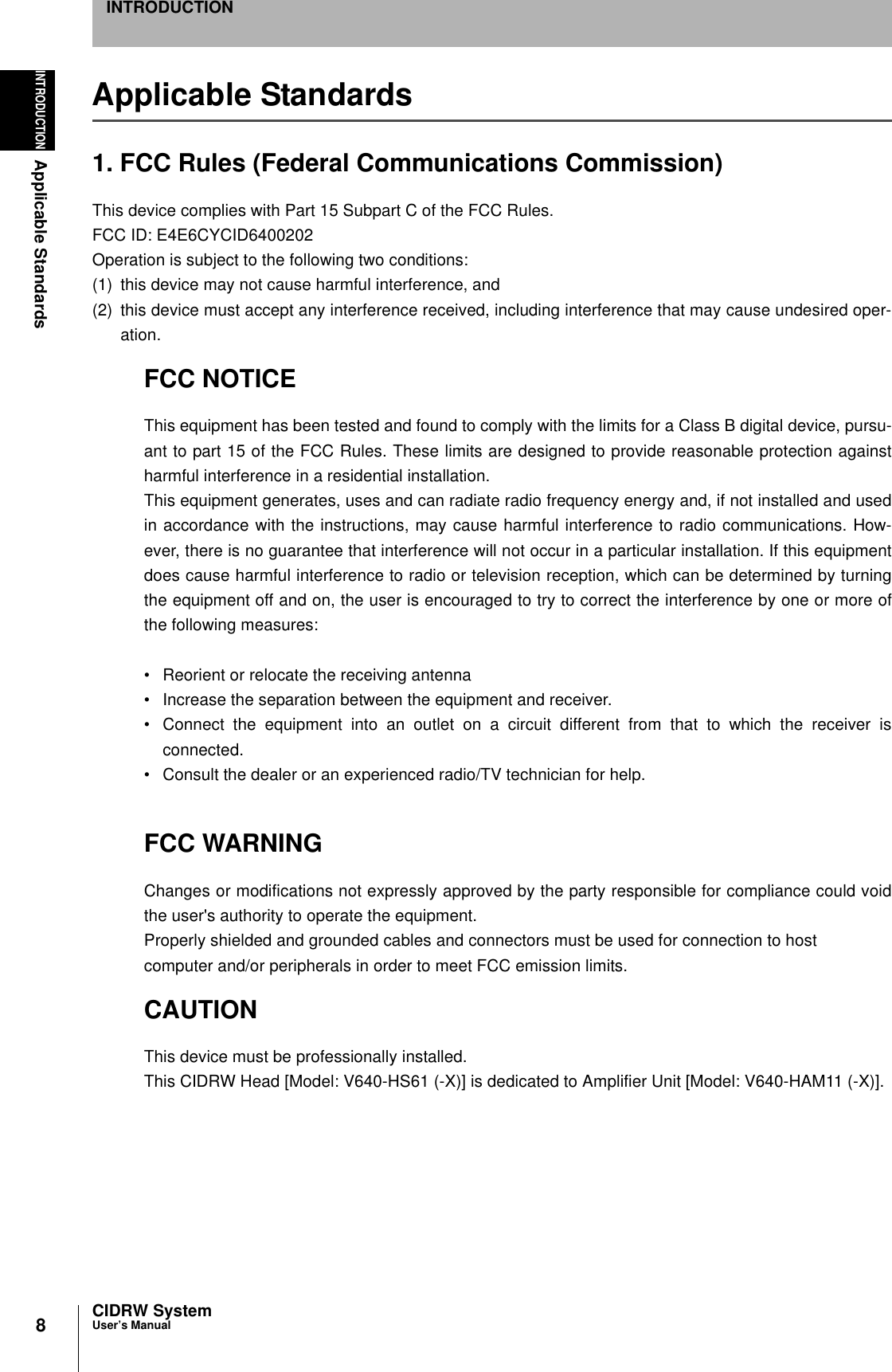 8INTRODUCTIONApplicable StandardsCIDRW SystemUser’s ManualINTRODUCTIONApplicable Standards1. FCC Rules (Federal Communications Commission)This device complies with Part 15 Subpart C of the FCC Rules.FCC ID: E4E6CYCID6400202Operation is subject to the following two conditions:(1) this device may not cause harmful interference, and (2) this device must accept any interference received, including interference that may cause undesired oper-ation.FCC NOTICEThis equipment has been tested and found to comply with the limits for a Class B digital device, pursu-ant to part 15 of the FCC Rules. These limits are designed to provide reasonable protection againstharmful interference in a residential installation.This equipment generates, uses and can radiate radio frequency energy and, if not installed and usedin accordance with the instructions, may cause harmful interference to radio communications. How-ever, there is no guarantee that interference will not occur in a particular installation. If this equipmentdoes cause harmful interference to radio or television reception, which can be determined by turningthe equipment off and on, the user is encouraged to try to correct the interference by one or more ofthe following measures: • Reorient or relocate the receiving antenna• Increase the separation between the equipment and receiver.• Connect the equipment into an outlet on a circuit different from that to which the receiver isconnected.• Consult the dealer or an experienced radio/TV technician for help.  FCC WARNINGChanges or modifications not expressly approved by the party responsible for compliance could voidthe user&apos;s authority to operate the equipment.Properly shielded and grounded cables and connectors must be used for connection to hostcomputer and/or peripherals in order to meet FCC emission limits.CAUTIONThis device must be professionally installed.This CIDRW Head [Model: V640-HS61 (-X)] is dedicated to Amplifier Unit [Model: V640-HAM11 (-X)]. 