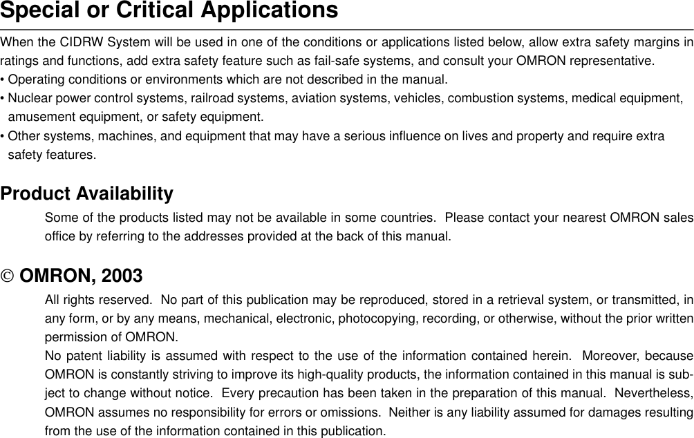 Special or Critical ApplicationsWhen the CIDRW System will be used in one of the conditions or applications listed below, allow extra safety margins inratings and functions, add extra safety feature such as fail-safe systems, and consult your OMRON representative.• Operating conditions or environments which are not described in the manual.• Nuclear power control systems, railroad systems, aviation systems, vehicles, combustion systems, medical equipment, amusement equipment, or safety equipment.• Other systems, machines, and equipment that may have a serious influence on lives and property and require extra safety features.Product AvailabilitySome of the products listed may not be available in some countries.  Please contact your nearest OMRON salesoffice by referring to the addresses provided at the back of this manual. OMRON, 2003All rights reserved.  No part of this publication may be reproduced, stored in a retrieval system, or transmitted, inany form, or by any means, mechanical, electronic, photocopying, recording, or otherwise, without the prior writtenpermission of OMRON.No patent liability is assumed with respect to the use of the information contained herein.  Moreover, becauseOMRON is constantly striving to improve its high-quality products, the information contained in this manual is sub-ject to change without notice.  Every precaution has been taken in the preparation of this manual.  Nevertheless,OMRON assumes no responsibility for errors or omissions.  Neither is any liability assumed for damages resultingfrom the use of the information contained in this publication.
