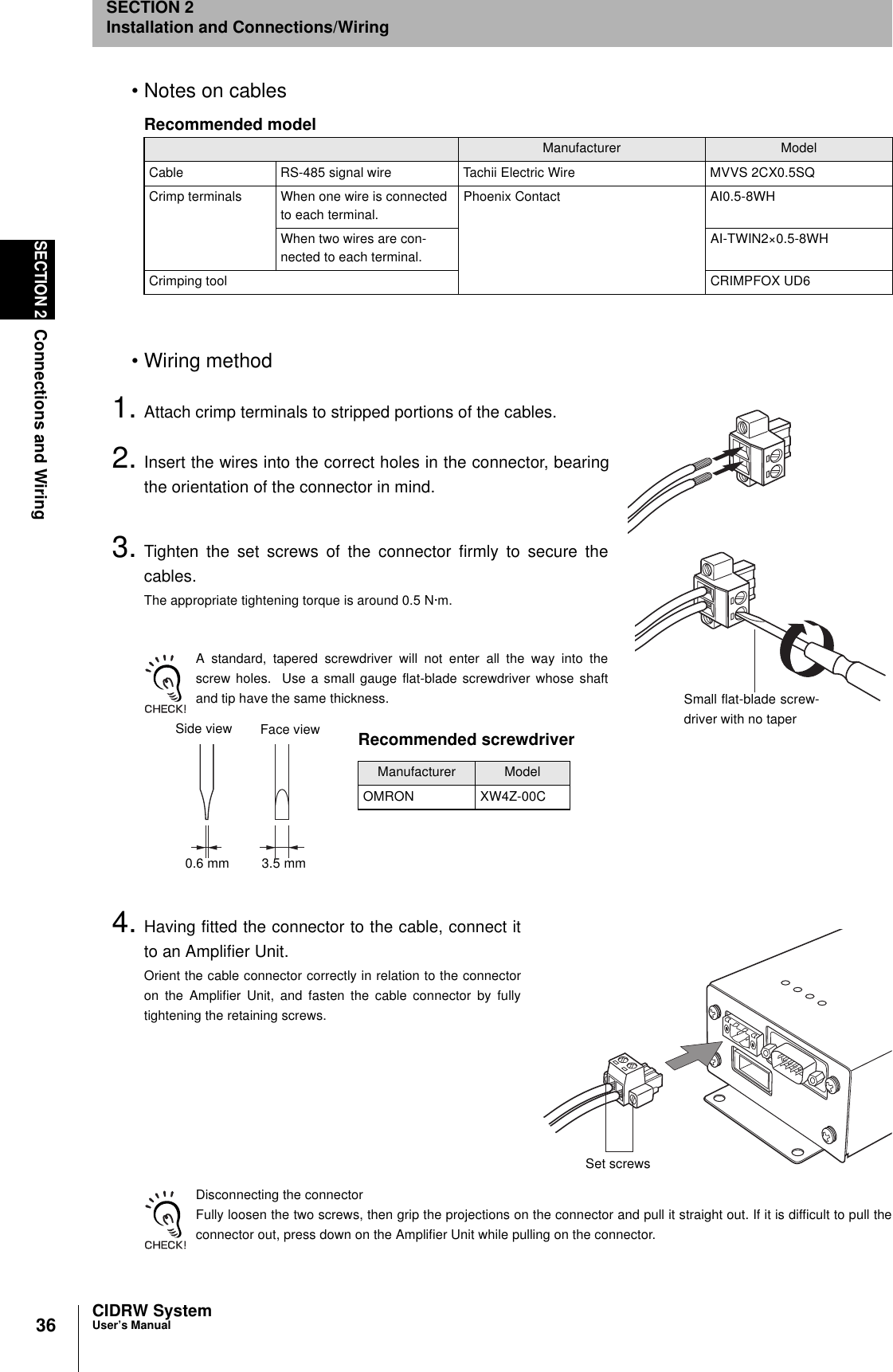 36SECTION 2Connections and WiringCIDRW SystemUser’s ManualSECTION 2Installation and Connections/Wiring• Notes on cables•Wiring method1. Attach crimp terminals to stripped portions of the cables.2. Insert the wires into the correct holes in the connector, bearingthe orientation of the connector in mind.3. Tighten the set screws of the connector firmly to secure thecables.The appropriate tightening torque is around 0.5 N·m.A standard, tapered screwdriver will not enter all the way into thescrew holes.  Use a small gauge flat-blade screwdriver whose shaftand tip have the same thickness.4. Having fitted the connector to the cable, connect itto an Amplifier Unit.Orient the cable connector correctly in relation to the connectoron the Amplifier Unit, and fasten the cable connector by fullytightening the retaining screws.Disconnecting the connectorFully loosen the two screws, then grip the projections on the connector and pull it straight out. If it is difficult to pull theconnector out, press down on the Amplifier Unit while pulling on the connector.Recommended modelManufacturer ModelCable RS-485 signal wire Tachii Electric Wire MVVS 2CX0.5SQCrimp terminals When one wire is connected to each terminal.Phoenix Contact AI0.5-8WHWhen two wires are con-nected to each terminal.AI-TWIN2×0.5-8WHCrimping tool CRIMPFOX UD6Small flat-blade screw-driver with no taperRecommended screwdriverManufacturer ModelOMRON XW4Z-00CSide view Face view0.6 mm 3.5 mmSet screws