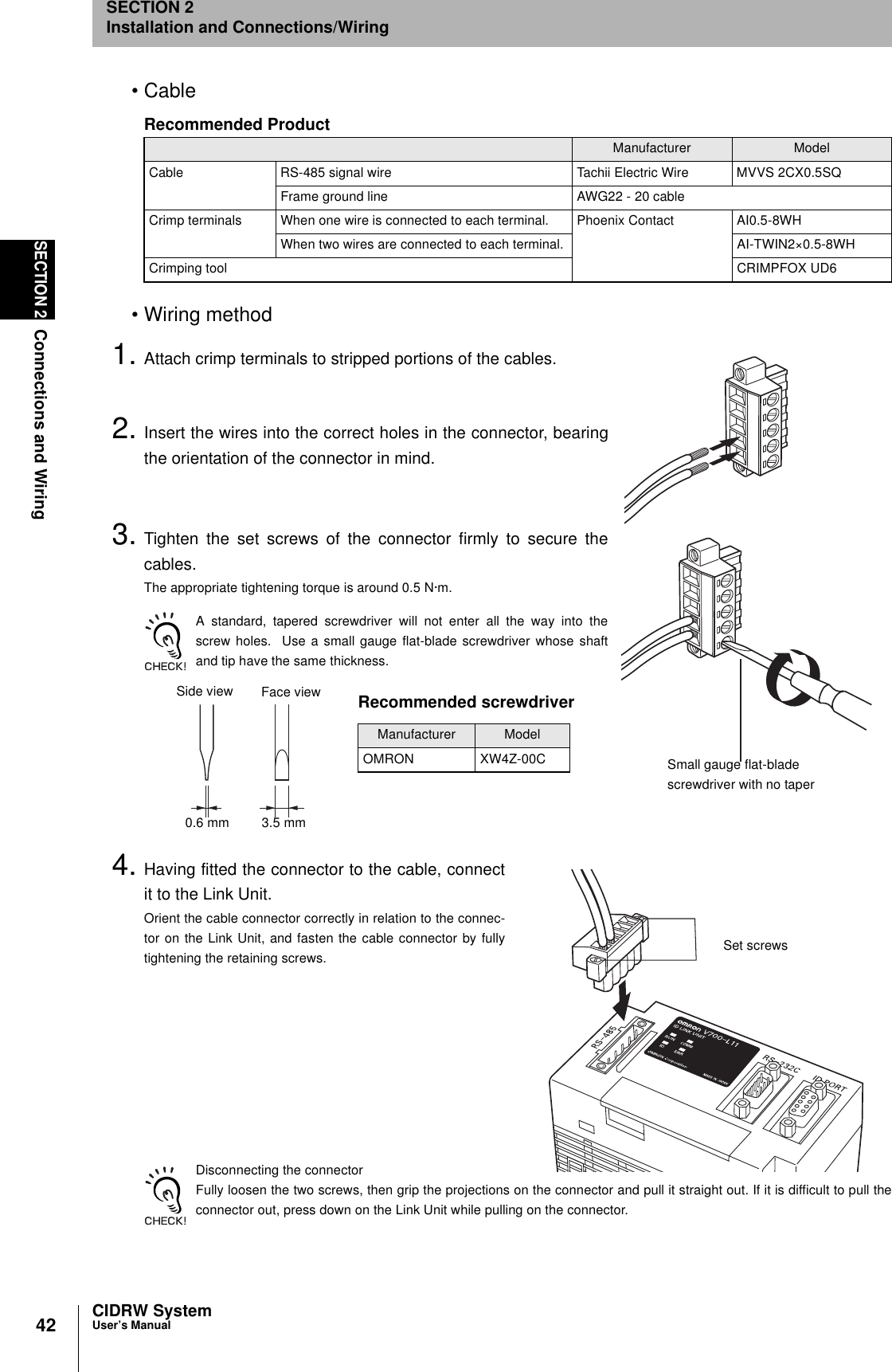 42SECTION 2Connections and WiringCIDRW SystemUser’s ManualSECTION 2Installation and Connections/Wiring•Cable•Wiring method1. Attach crimp terminals to stripped portions of the cables.2. Insert the wires into the correct holes in the connector, bearingthe orientation of the connector in mind.3. Tighten the set screws of the connector firmly to secure thecables.The appropriate tightening torque is around 0.5 N·m.A standard, tapered screwdriver will not enter all the way into thescrew holes.  Use a small gauge flat-blade screwdriver whose shaftand tip have the same thickness.4. Having fitted the connector to the cable, connectit to the Link Unit.Orient the cable connector correctly in relation to the connec-tor on the Link Unit, and fasten the cable connector by fullytightening the retaining screws.Disconnecting the connectorFully loosen the two screws, then grip the projections on the connector and pull it straight out. If it is difficult to pull theconnector out, press down on the Link Unit while pulling on the connector.Recommended ProductManufacturer ModelCable RS-485 signal wire Tachii Electric Wire MVVS 2CX0.5SQFrame ground line AWG22 - 20 cableCrimp terminals When one wire is connected to each terminal. Phoenix Contact AI0.5-8WHWhen two wires are connected to each terminal. AI-TWIN2×0.5-8WHCrimping tool CRIMPFOX UD6Small gauge flat-blade screwdriver with no taperRecommended screwdriverManufacturer ModelOMRON XW4Z-00CSide view Face view0.6 mm 3.5 mmSet screws