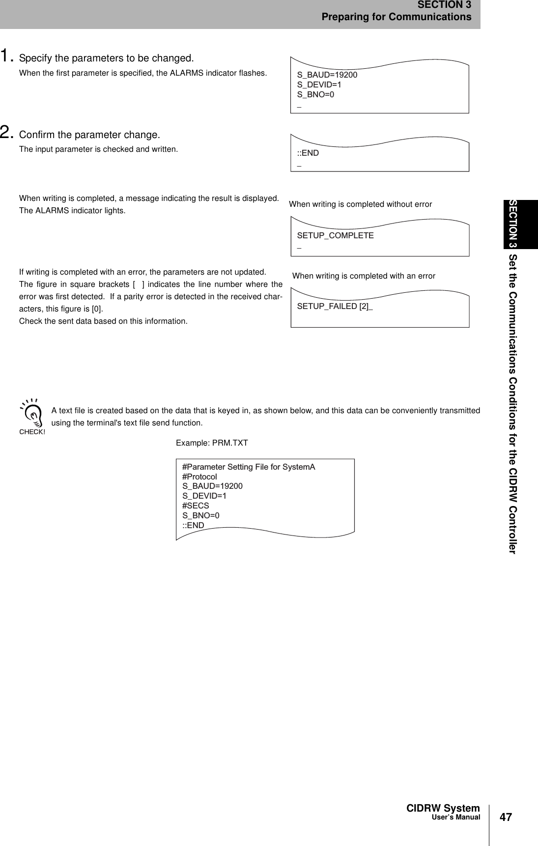 47CIDRW SystemUser’s ManualSECTION 3Set the Communications Conditions for the CIDRW ControllerSECTION 3Preparing for Communications1. Specify the parameters to be changed.When the first parameter is specified, the ALARMS indicator flashes.2. Confirm the parameter change.The input parameter is checked and written.When writing is completed, a message indicating the result is displayed.The ALARMS indicator lights.If writing is completed with an error, the parameters are not updated.The figure in square brackets [  ] indicates the line number where theerror was first detected.  If a parity error is detected in the received char-acters, this figure is [0].Check the sent data based on this information.A text file is created based on the data that is keyed in, as shown below, and this data can be conveniently transmittedusing the terminal&apos;s text file send function.S_BAUD=19200S_DEVID=1S_BNO=0_::END _SETUP_COMPLETE_SETUP_FAILED [2]_When writing is completed without errorWhen writing is completed with an error#Parameter Setting File for SystemA#ProtocolS_BAUD=19200S_DEVID=1#SECSS_BNO=0::ENDExample: PRM.TXT