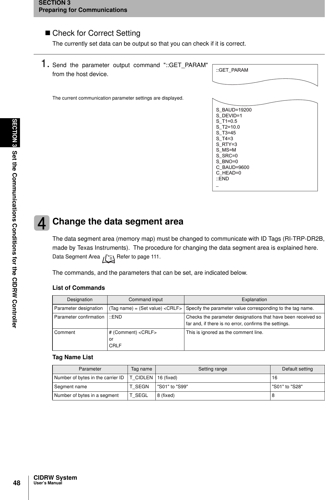 48SECTION 3Set the Communications Conditions for the CIDRW ControllerCIDRW SystemUser’s ManualSECTION 3Preparing for CommunicationsCheck for Correct SettingThe currently set data can be output so that you can check if it is correct.1. Send the parameter output command &quot;::GET_PARAM&quot;from the host device.The current communication parameter settings are displayed.Change the data segment areaThe data segment area (memory map) must be changed to communicate with ID Tags (RI-TRP-DR2B,made by Texas Instruments).  The procedure for changing the data segment area is explained here.Data Segment Area   Refer to page 111.The commands, and the parameters that can be set, are indicated below.List of CommandsDesignation Command input ExplanationParameter designation (Tag name) = (Set value) &lt;CRLF&gt; Specify the parameter value corresponding to the tag name.Parameter confirmation ::END Checks the parameter designations that have been received so far and, if there is no error, confirms the settings.Comment # (Comment) &lt;CRLF&gt; or CRLFThis is ignored as the comment line.Tag Name ListParameter Tag name Setting range Default settingNumber of bytes in the carrier ID T_CIDLEN 16 (fixed) 16Segment name T_SEGN &quot;S01&quot; to &quot;S99&quot; &quot;S01&quot; to &quot;S28&quot;Number of bytes in a segment T_SEGL 8 (fixed) 8::GET_PARAMS_BAUD=19200S_DEVID=1S_T1=0.5S_T2=10.0S_T3=45S_T4=3S_RTY=3S_MS=MS_SRC=0S_BNO=0C_BAUD=9600C_HEAD=0::END_