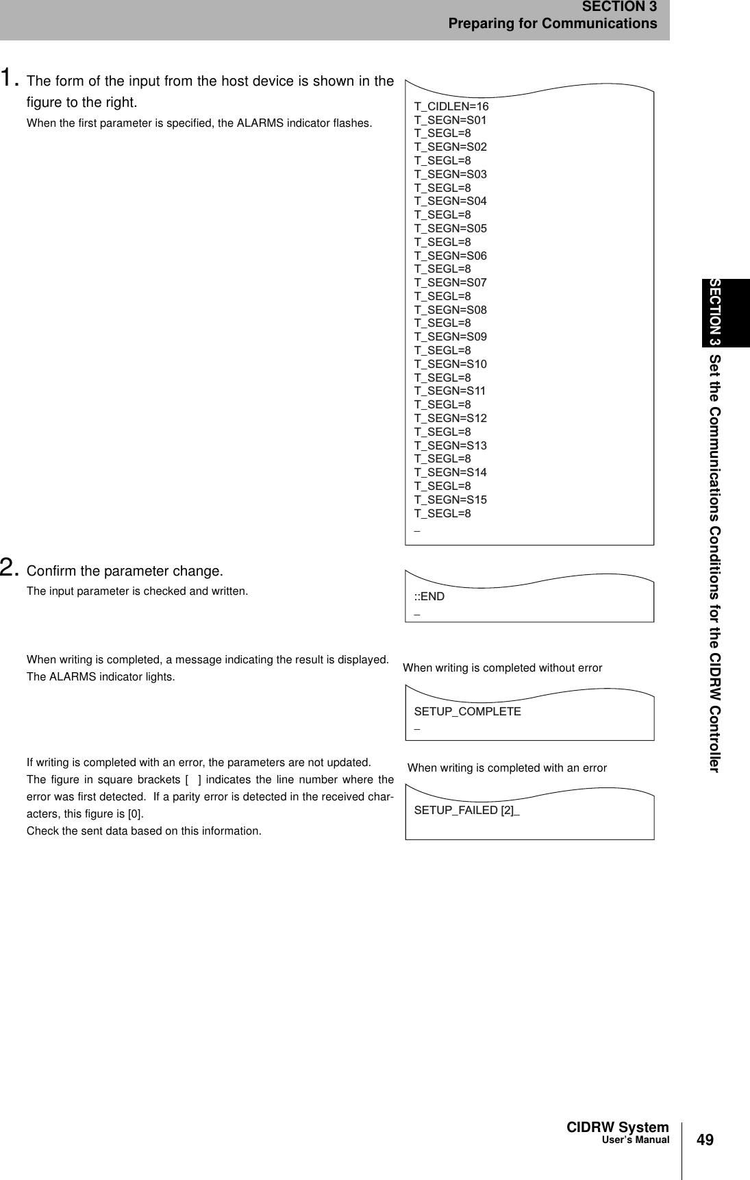 49CIDRW SystemUser’s ManualSECTION 3Set the Communications Conditions for the CIDRW ControllerSECTION 3Preparing for Communications1. The form of the input from the host device is shown in thefigure to the right.When the first parameter is specified, the ALARMS indicator flashes.2. Confirm the parameter change.The input parameter is checked and written.When writing is completed, a message indicating the result is displayed.The ALARMS indicator lights.If writing is completed with an error, the parameters are not updated.The figure in square brackets [  ] indicates the line number where theerror was first detected.  If a parity error is detected in the received char-acters, this figure is [0].Check the sent data based on this information.T_CIDLEN=16T_SEGN=S01T_SEGL=8T_SEGN=S02T_SEGL=8T_SEGN=S03T_SEGL=8T_SEGN=S04T_SEGL=8T_SEGN=S05T_SEGL=8T_SEGN=S06T_SEGL=8T_SEGN=S07T_SEGL=8T_SEGN=S08T_SEGL=8T_SEGN=S09T_SEGL=8T_SEGN=S10T_SEGL=8T_SEGN=S11T_SEGL=8T_SEGN=S12T_SEGL=8T_SEGN=S13T_SEGL=8T_SEGN=S14T_SEGL=8T_SEGN=S15T_SEGL=8_::END _SETUP_COMPLETE_SETUP_FAILED [2]_When writing is completed without errorWhen writing is completed with an error