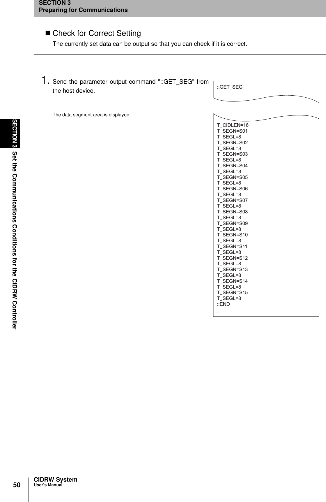 50SECTION 3Set the Communications Conditions for the CIDRW ControllerCIDRW SystemUser’s ManualSECTION 3Preparing for CommunicationsCheck for Correct SettingThe currently set data can be output so that you can check if it is correct.1. Send the parameter output command &quot;::GET_SEG&quot; fromthe host device.The data segment area is displayed.::GET_SEGT_CIDLEN=16T_SEGN=S01T_SEGL=8T_SEGN=S02T_SEGL=8T_SEGN=S03T_SEGL=8T_SEGN=S04T_SEGL=8T_SEGN=S05T_SEGL=8T_SEGN=S06T_SEGL=8T_SEGN=S07T_SEGL=8T_SEGN=S08T_SEGL=8T_SEGN=S09T_SEGL=8T_SEGN=S10T_SEGL=8T_SEGN=S11T_SEGL=8T_SEGN=S12T_SEGL=8T_SEGN=S13T_SEGL=8T_SEGN=S14T_SEGL=8T_SEGN=S15T_SEGL=8::END_