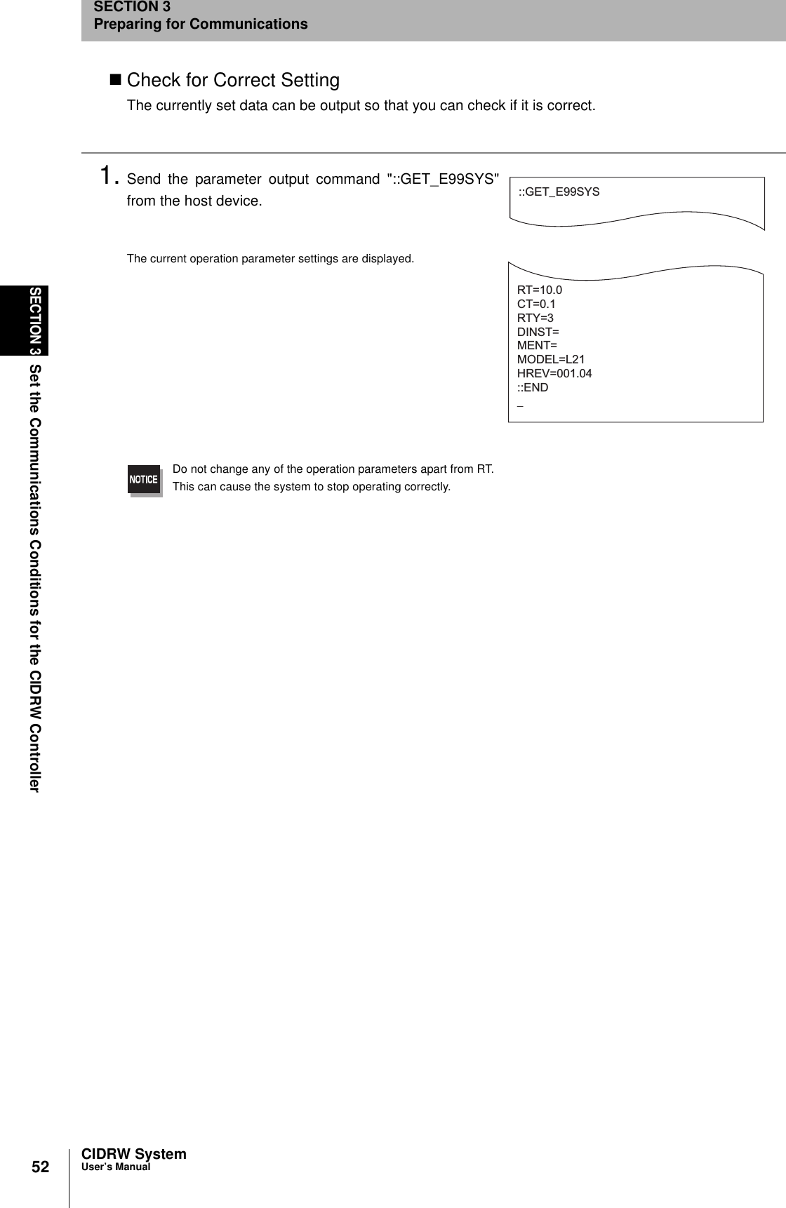 52SECTION 3Set the Communications Conditions for the CIDRW ControllerCIDRW SystemUser’s ManualSECTION 3Preparing for CommunicationsCheck for Correct SettingThe currently set data can be output so that you can check if it is correct.1. Send the parameter output command &quot;::GET_E99SYS&quot;from the host device.The current operation parameter settings are displayed.Do not change any of the operation parameters apart from RT.This can cause the system to stop operating correctly.::GET_E99SYSRT=10.0CT=0.1RTY=3DINST=MENT=MODEL=L21HREV=001.04::END_