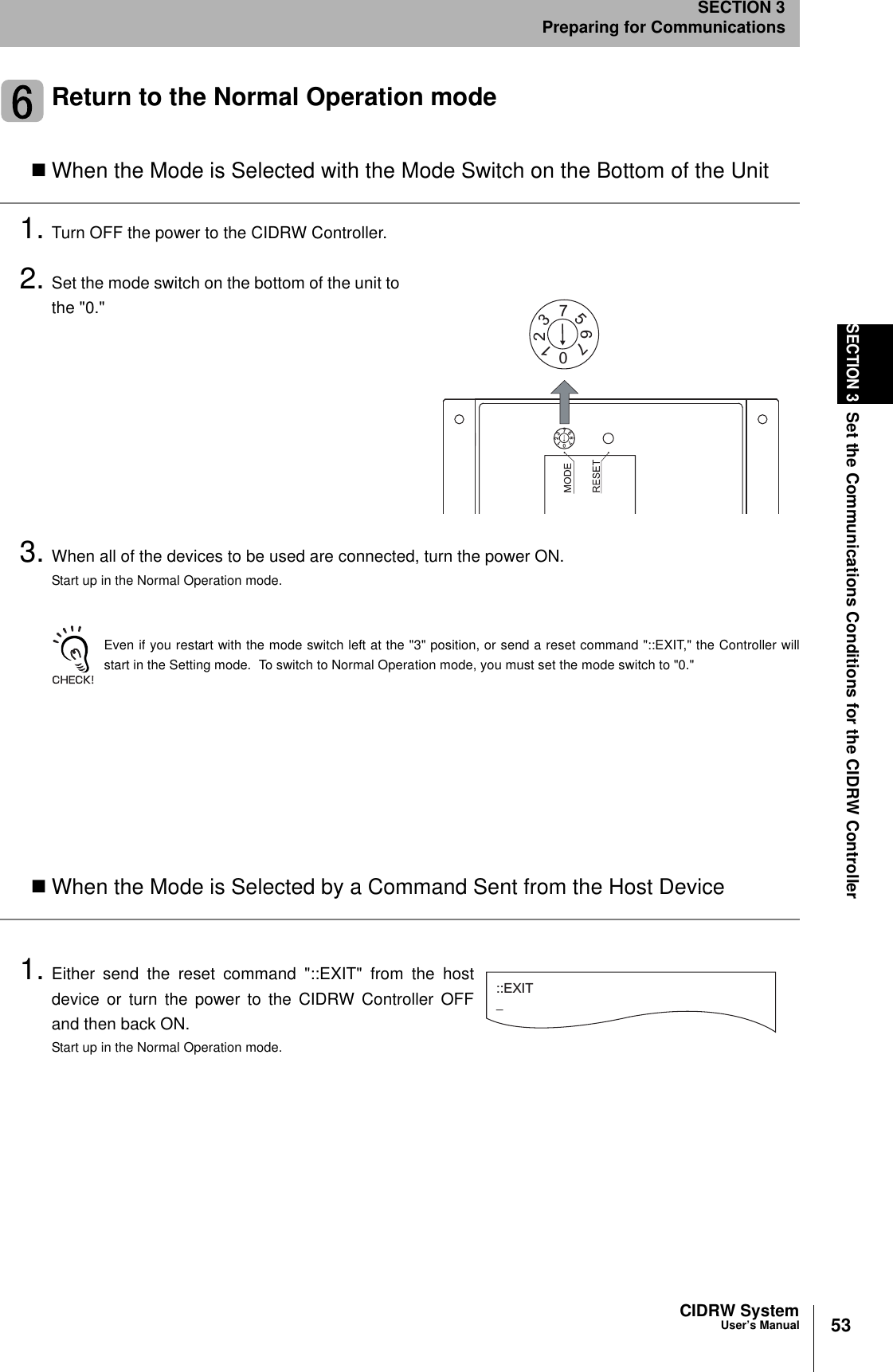 53CIDRW SystemUser’s ManualSECTION 3Set the Communications Conditions for the CIDRW ControllerSECTION 3Preparing for CommunicationsReturn to the Normal Operation modeWhen the Mode is Selected with the Mode Switch on the Bottom of the Unit1. Turn OFF the power to the CIDRW Controller.2. Set the mode switch on the bottom of the unit tothe &quot;0.&quot;3. When all of the devices to be used are connected, turn the power ON.Start up in the Normal Operation mode.Even if you restart with the mode switch left at the &quot;3&quot; position, or send a reset command &quot;::EXIT,&quot; the Controller willstart in the Setting mode.  To switch to Normal Operation mode, you must set the mode switch to &quot;0.&quot;When the Mode is Selected by a Command Sent from the Host Device1. Either send the reset command &quot;::EXIT&quot; from the hostdevice or turn the power to the CIDRW Controller OFFand then back ON.Start up in the Normal Operation mode.2107657321076573::EXIT_