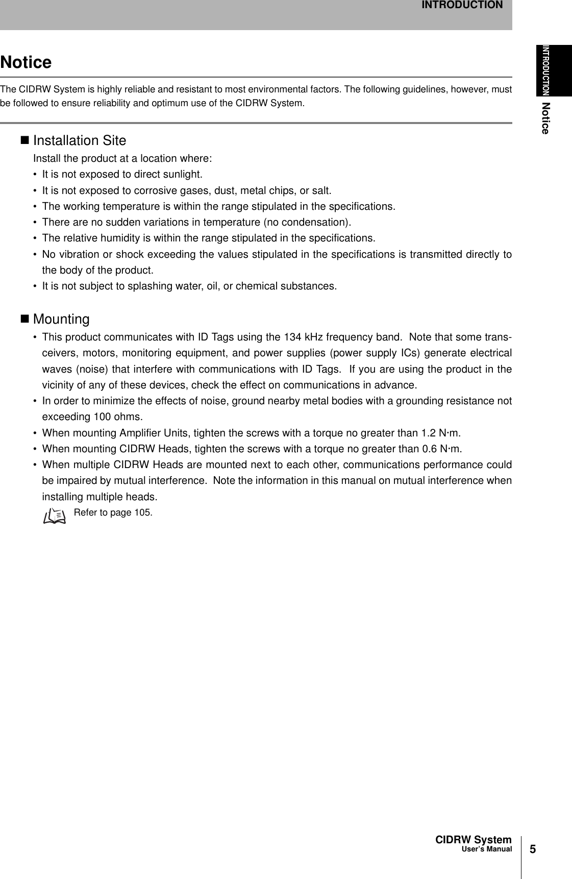 5CIDRW SystemUser’s ManualINTRODUCTIONNoticeINTRODUCTIONNoticeThe CIDRW System is highly reliable and resistant to most environmental factors. The following guidelines, however, mustbe followed to ensure reliability and optimum use of the CIDRW System.Installation SiteInstall the product at a location where:• It is not exposed to direct sunlight.• It is not exposed to corrosive gases, dust, metal chips, or salt.• The working temperature is within the range stipulated in the specifications.• There are no sudden variations in temperature (no condensation).• The relative humidity is within the range stipulated in the specifications.• No vibration or shock exceeding the values stipulated in the specifications is transmitted directly tothe body of the product.• It is not subject to splashing water, oil, or chemical substances.Mounting• This product communicates with ID Tags using the 134 kHz frequency band.  Note that some trans-ceivers, motors, monitoring equipment, and power supplies (power supply ICs) generate electricalwaves (noise) that interfere with communications with ID Tags.  If you are using the product in thevicinity of any of these devices, check the effect on communications in advance.• In order to minimize the effects of noise, ground nearby metal bodies with a grounding resistance notexceeding 100 ohms.• When mounting Amplifier Units, tighten the screws with a torque no greater than 1.2 N·m.• When mounting CIDRW Heads, tighten the screws with a torque no greater than 0.6 N·m.• When multiple CIDRW Heads are mounted next to each other, communications performance couldbe impaired by mutual interference.  Note the information in this manual on mutual interference wheninstalling multiple heads.Refer to page 105.