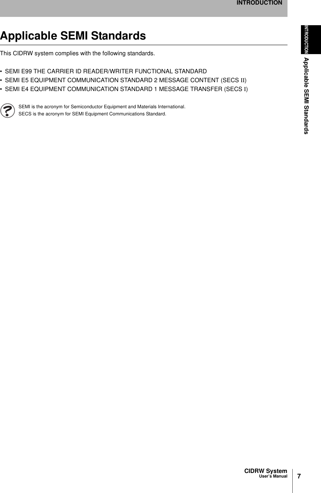 7CIDRW SystemUser’s ManualINTRODUCTIONApplicable SEMI StandardsINTRODUCTIONApplicable SEMI StandardsThis CIDRW system complies with the following standards.• SEMI E99 THE CARRIER ID READER/WRITER FUNCTIONAL STANDARD• SEMI E5 EQUIPMENT COMMUNICATION STANDARD 2 MESSAGE CONTENT (SECS II)• SEMI E4 EQUIPMENT COMMUNICATION STANDARD 1 MESSAGE TRANSFER (SECS I)SEMI is the acronym for Semiconductor Equipment and Materials International.SECS is the acronym for SEMI Equipment Communications Standard.