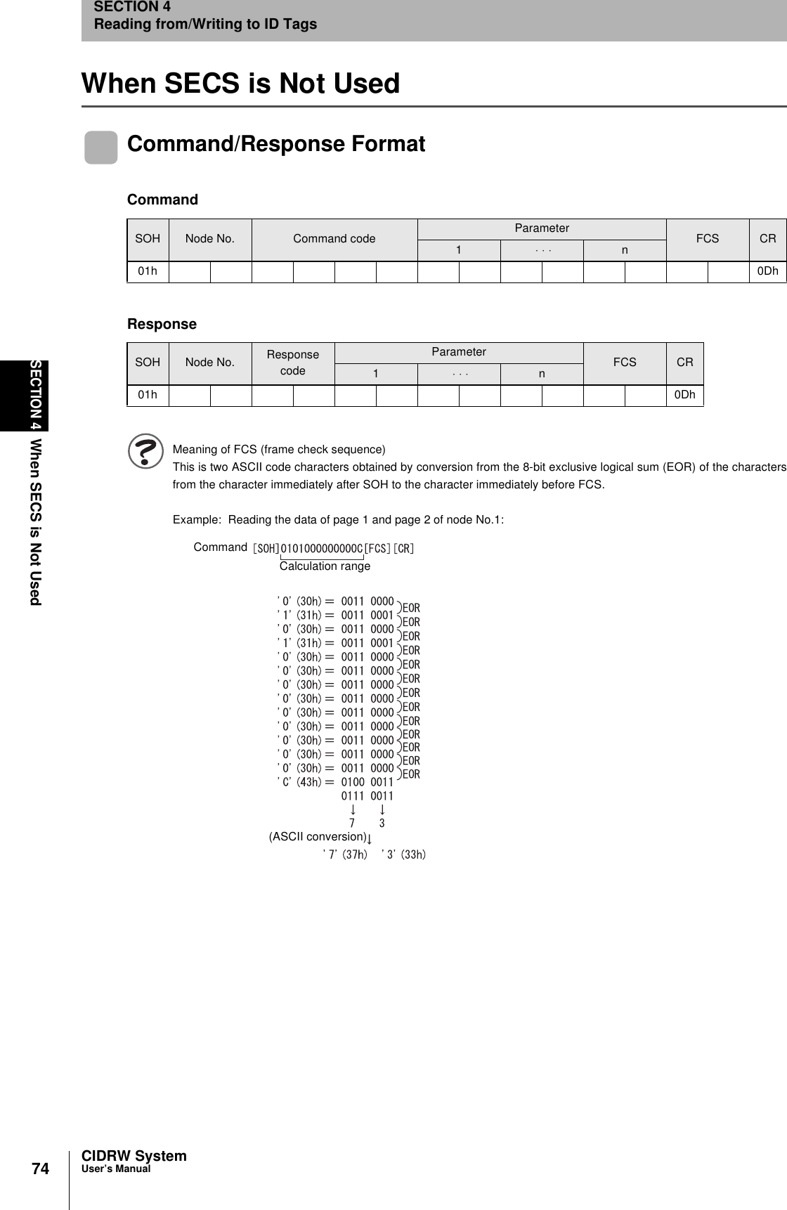 74SECTION 4When SECS is Not UsedCIDRW SystemUser’s ManualSECTION 4Reading from/Writing to ID TagsWhen SECS is Not UsedCommand/Response FormatMeaning of FCS (frame check sequence)This is two ASCII code characters obtained by conversion from the 8-bit exclusive logical sum (EOR) of the charactersfrom the character immediately after SOH to the character immediately before FCS.Example: Reading the data of page 1 and page 2 of node No.1:CommandSOH Node No. Command code Parameter FCS CR1 ⋅ ⋅ ⋅ n01h 0DhResponseSOH Node No. Response codeParameter FCS CR1 ⋅ ⋅ ⋅ n01h 0DhCommandCalculation range(ASCII conversion)