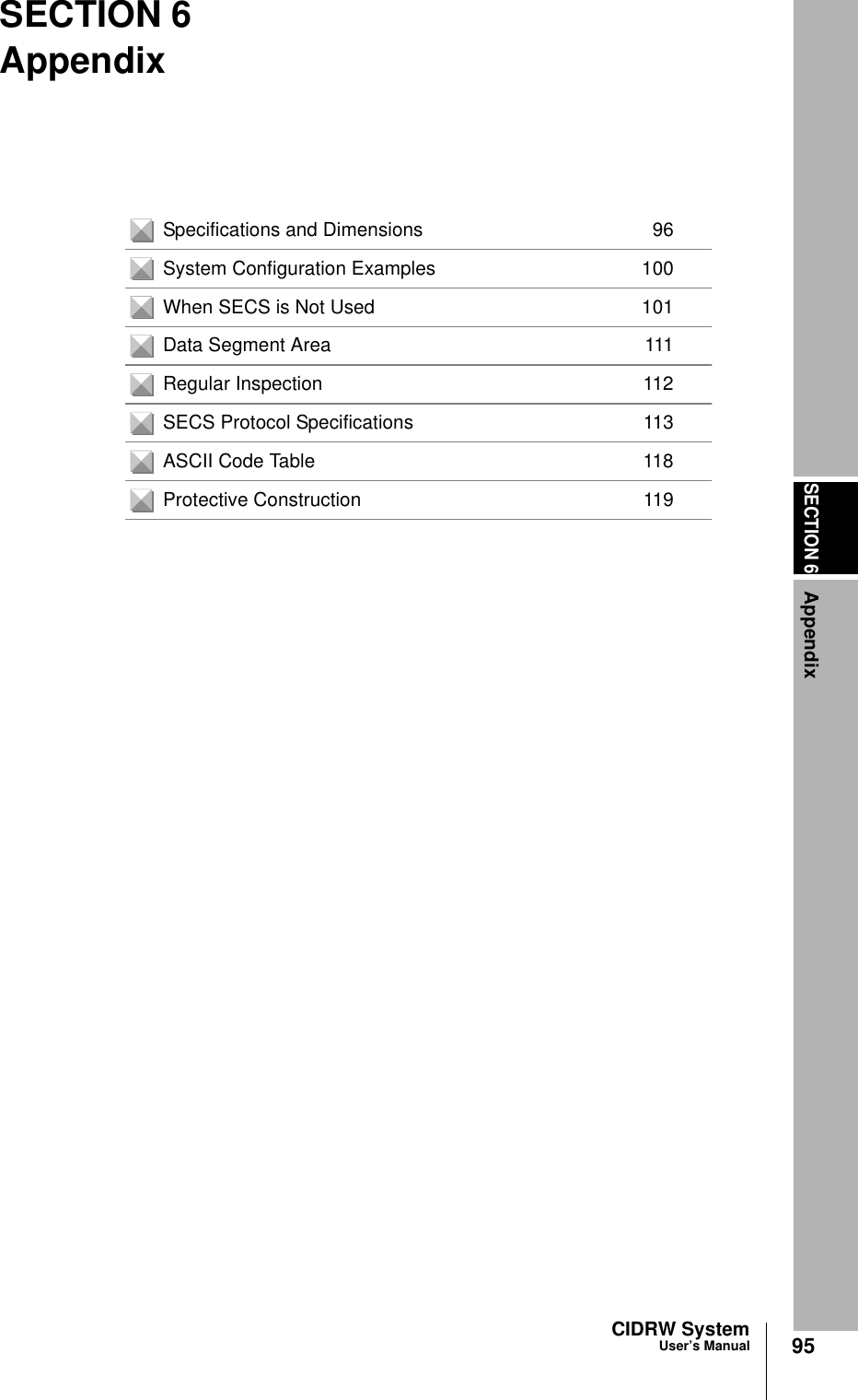 SECTION 6Appendix95CIDRW SystemUser’s ManualSECTION 6AppendixSpecifications and Dimensions 96System Configuration Examples 100When SECS is Not Used 101Data Segment Area 111Regular Inspection 112SECS Protocol Specifications 113ASCII Code Table 118Protective Construction 119