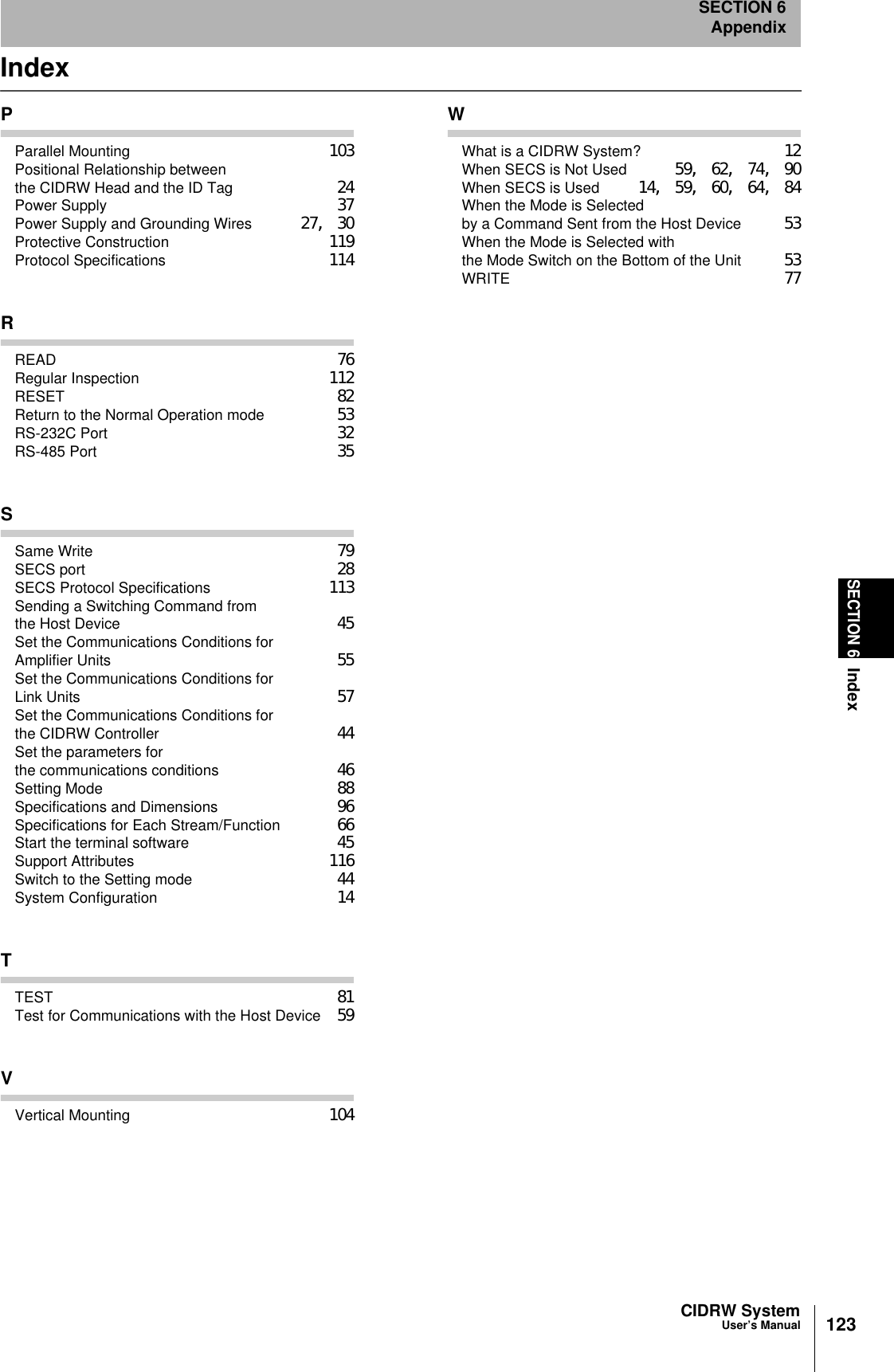 CIDRW SystemUser’s ManualSECTION 6IndexSECTION 6Appendix123IndexPParallel Mounting 103Positional Relationship between the CIDRW Head and the ID Tag 24Power Supply 37Power Supply and Grounding Wires 27, 30Protective Construction 119Protocol Specifications 114RREAD 76Regular Inspection 112RESET 82Return to the Normal Operation mode 53RS-232C Port 32RS-485 Port 35SSame Write 79SECS port 28SECS Protocol Specifications 113Sending a Switching Command from the Host Device 45Set the Communications Conditions for Amplifier Units 55Set the Communications Conditions for Link Units 57Set the Communications Conditions for the CIDRW Controller 44Set the parameters for the communications conditions 46Setting Mode 88Specifications and Dimensions 96Specifications for Each Stream/Function 66Start the terminal software 45Support Attributes 116Switch to the Setting mode 44System Configuration 14TTEST 81Test for Communications with the Host Device 59VVertical Mounting 104WWhat is a CIDRW System? 12When SECS is Not Used 59, 62, 74, 90When SECS is Used 14, 59, 60, 64, 84When the Mode is Selected by a Command Sent from the Host Device 53When the Mode is Selected with the Mode Switch on the Bottom of the Unit 53WRITE 77