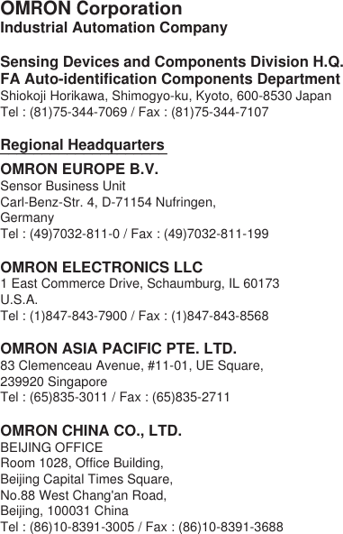 OMRON CorporationIndustrial Automation CompanySensing Devices and Components Division H.Q.FA Auto-identification Components DepartmentShiokoji Horikawa, Shimogyo-ku, Kyoto, 600-8530 JapanTel : (81)75-344-7069 / Fax : (81)75-344-7107Regional Headquarters____________________OMRON EUROPE B.V.Sensor Business UnitCarl-Benz-Str. 4, D-71154 Nufringen, GermanyTel : (49)7032-811-0 / Fax : (49)7032-811-199OMRON ELECTRONICS LLC1 East Commerce Drive, Schaumburg, IL 60173 U.S.A.Tel : (1)847-843-7900 / Fax : (1)847-843-8568OMRON ASIA PACIFIC PTE. LTD.83 Clemenceau Avenue, #11-01, UE Square, 239920 SingaporeTel : (65)835-3011 / Fax : (65)835-2711OMRON CHINA CO., LTD. BEIJING OFFICERoom 1028, Office Building, Beijing Capital Times Square,No.88 West Chang'an Road, Beijing, 100031 ChinaTel : (86)10-8391-3005 / Fax : (86)10-8391-3688