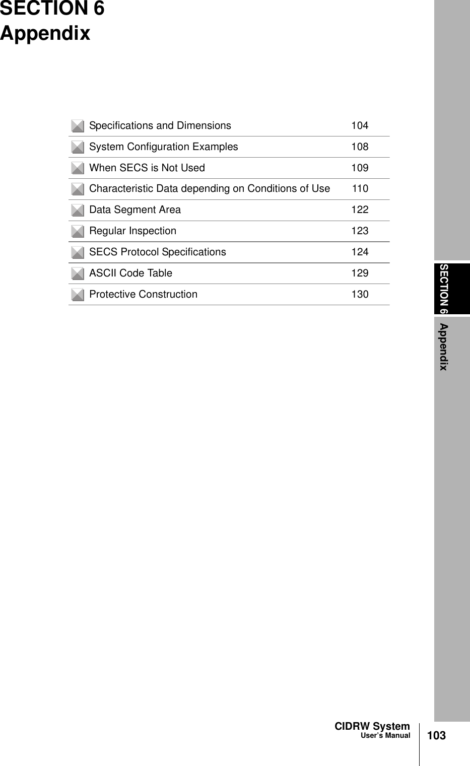 SECTION 6Appendix103CIDRW SystemUser’s ManualSECTION 6AppendixSpecifications and Dimensions 104System Configuration Examples 108When SECS is Not Used 109Characteristic Data depending on Conditions of Use 110Data Segment Area 122Regular Inspection 123SECS Protocol Specifications 124ASCII Code Table 129Protective Construction 130