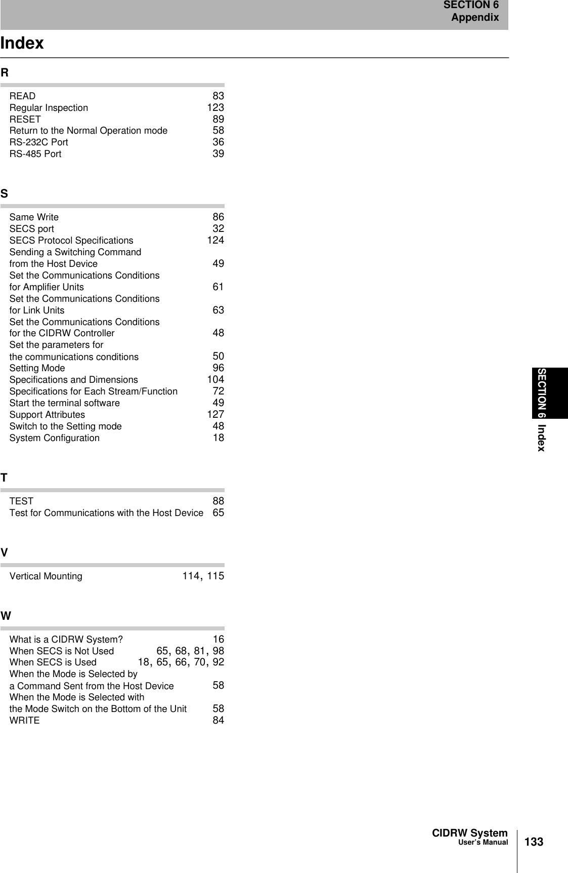CIDRW SystemUser’s ManualSECTION 6IndexSECTION 6Appendix133IndexRREAD 83Regular Inspection 123RESET 89Return to the Normal Operation mode 58RS-232C Port 36RS-485 Port 39SSame Write 86SECS port 32SECS Protocol Specifications 124Sending a Switching Command from the Host Device 49Set the Communications Conditions for Amplifier Units 61Set the Communications Conditions for Link Units 63Set the Communications Conditions for the CIDRW Controller 48Set the parameters for the communications conditions 50Setting Mode 96Specifications and Dimensions 104Specifications for Each Stream/Function 72Start the terminal software 49Support Attributes 127Switch to the Setting mode 48System Configuration 18TTEST 88Test for Communications with the Host Device 65VVertical Mounting 114, 115WWhat is a CIDRW System? 16When SECS is Not Used 65, 68, 81, 98When SECS is Used 18, 65, 66, 70, 92When the Mode is Selected by a Command Sent from the Host Device 58When the Mode is Selected with the Mode Switch on the Bottom of the Unit 58WRITE 84