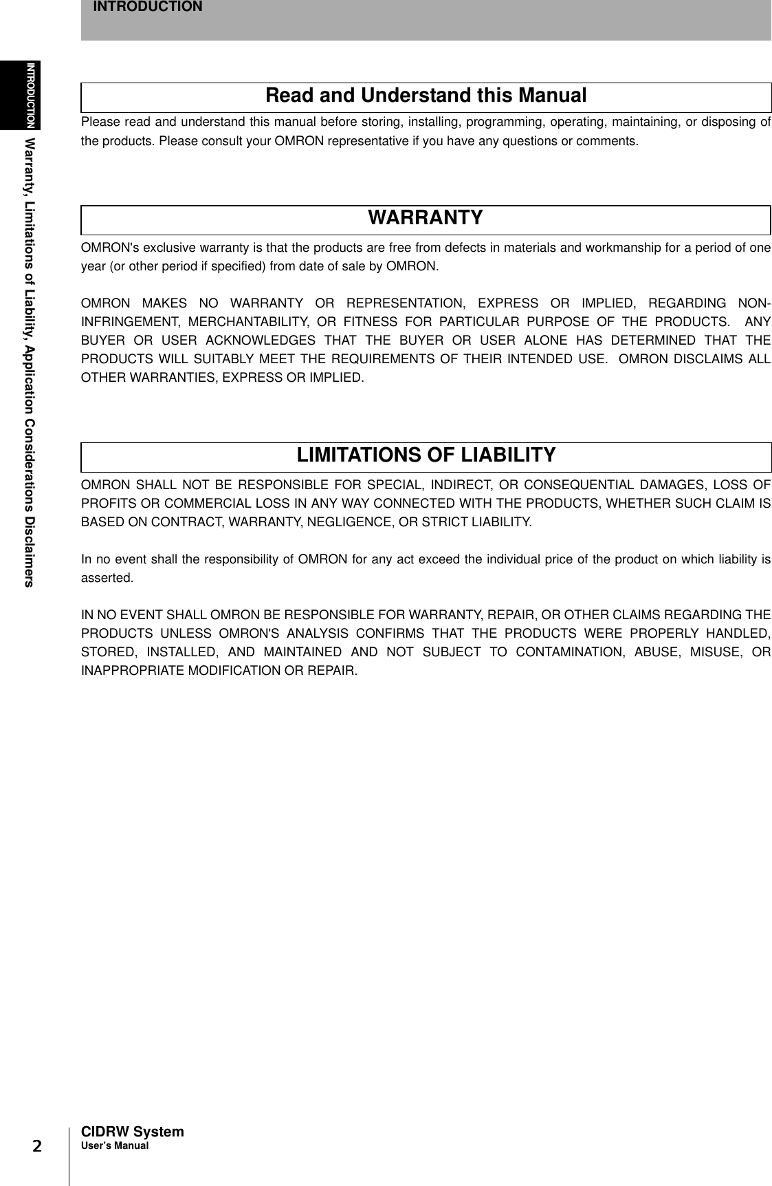 2222INTRODUCTIONWarranty, Limitations of Liability, Application Considerations DisclaimersCIDRW SystemUser’s ManualINTRODUCTIONWarranty, Limitations of Liability, Application Considerations DisclaimersPlease read and understand this manual before storing, installing, programming, operating, maintaining, or disposing ofthe products. Please consult your OMRON representative if you have any questions or comments.OMRON&apos;s exclusive warranty is that the products are free from defects in materials and workmanship for a period of oneyear (or other period if specified) from date of sale by OMRON.OMRON MAKES NO WARRANTY OR REPRESENTATION, EXPRESS OR IMPLIED, REGARDING NON-INFRINGEMENT, MERCHANTABILITY, OR FITNESS FOR PARTICULAR PURPOSE OF THE PRODUCTS.  ANYBUYER OR USER ACKNOWLEDGES THAT THE BUYER OR USER ALONE HAS DETERMINED THAT THEPRODUCTS WILL SUITABLY MEET THE REQUIREMENTS OF THEIR INTENDED USE.  OMRON DISCLAIMS ALLOTHER WARRANTIES, EXPRESS OR IMPLIED.OMRON SHALL NOT BE RESPONSIBLE FOR SPECIAL, INDIRECT, OR CONSEQUENTIAL DAMAGES, LOSS OFPROFITS OR COMMERCIAL LOSS IN ANY WAY CONNECTED WITH THE PRODUCTS, WHETHER SUCH CLAIM ISBASED ON CONTRACT, WARRANTY, NEGLIGENCE, OR STRICT LIABILITY.In no event shall the responsibility of OMRON for any act exceed the individual price of the product on which liability isasserted.IN NO EVENT SHALL OMRON BE RESPONSIBLE FOR WARRANTY, REPAIR, OR OTHER CLAIMS REGARDING THEPRODUCTS UNLESS OMRON&apos;S ANALYSIS CONFIRMS THAT THE PRODUCTS WERE PROPERLY HANDLED,STORED, INSTALLED, AND MAINTAINED AND NOT SUBJECT TO CONTAMINATION, ABUSE, MISUSE, ORINAPPROPRIATE MODIFICATION OR REPAIR.Read and Understand this ManualWARRANTYLIMITATIONS OF LIABILITY