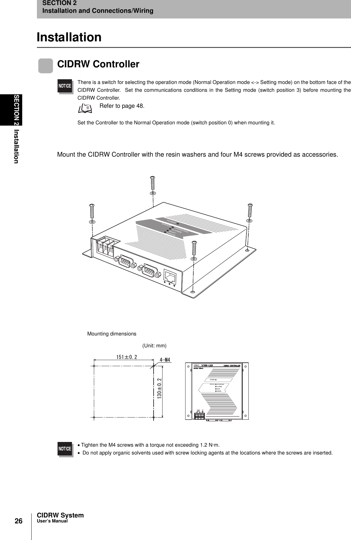 26SECTION 2InstallationCIDRW SystemUser’s ManualSECTION 2Installation and Connections/WiringInstallationCIDRW ControllerThere is a switch for selecting the operation mode (Normal Operation mode &lt;-&gt; Setting mode) on the bottom face of theCIDRW Controller.  Set the communications conditions in the Setting mode (switch position 3) before mounting theCIDRW Controller. Refer to page 48.Set the Controller to the Normal Operation mode (switch position 0) when mounting it.Mount the CIDRW Controller with the resin washers and four M4 screws provided as accessories.•Tighten the M4 screws with a torque not exceeding 1.2 N·m.• Do not apply organic solvents used with screw locking agents at the locations where the screws are inserted.rr /Mounting dimensions(Unit: mm)