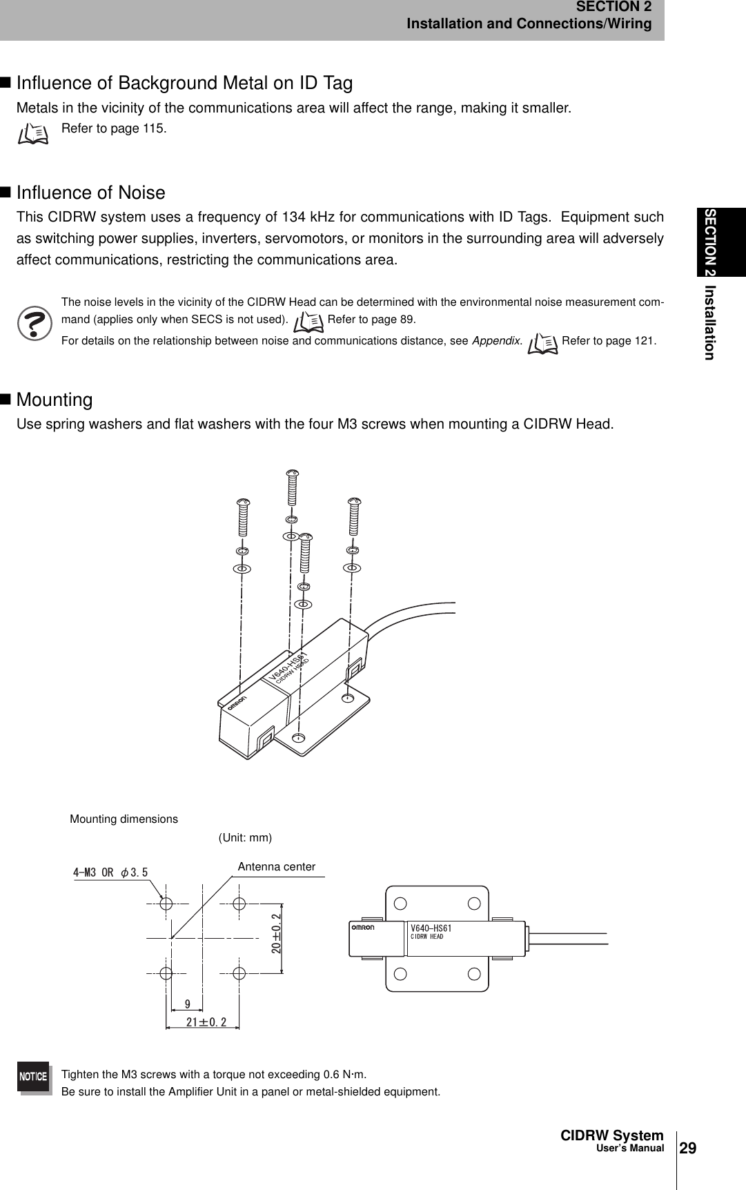 29CIDRW SystemUser’s ManualSECTION 2InstallationSECTION 2Installation and Connections/WiringInfluence of Background Metal on ID TagMetals in the vicinity of the communications area will affect the range, making it smaller.Refer to page 115.Influence of NoiseThis CIDRW system uses a frequency of 134 kHz for communications with ID Tags.  Equipment suchas switching power supplies, inverters, servomotors, or monitors in the surrounding area will adverselyaffect communications, restricting the communications area.The noise levels in the vicinity of the CIDRW Head can be determined with the environmental noise measurement com-mand (applies only when SECS is not used).   Refer to page 89.For details on the relationship between noise and communications distance, see Appendix.   Refer to page 121.MountingUse spring washers and flat washers with the four M3 screws when mounting a CIDRW Head.Tighten the M3 screws with a torque not exceeding 0.6 N·m.Be sure to install the Amplifier Unit in a panel or metal-shielded equipment.rr/14ǾMounting dimensions(Unit: mm)Antenna center
