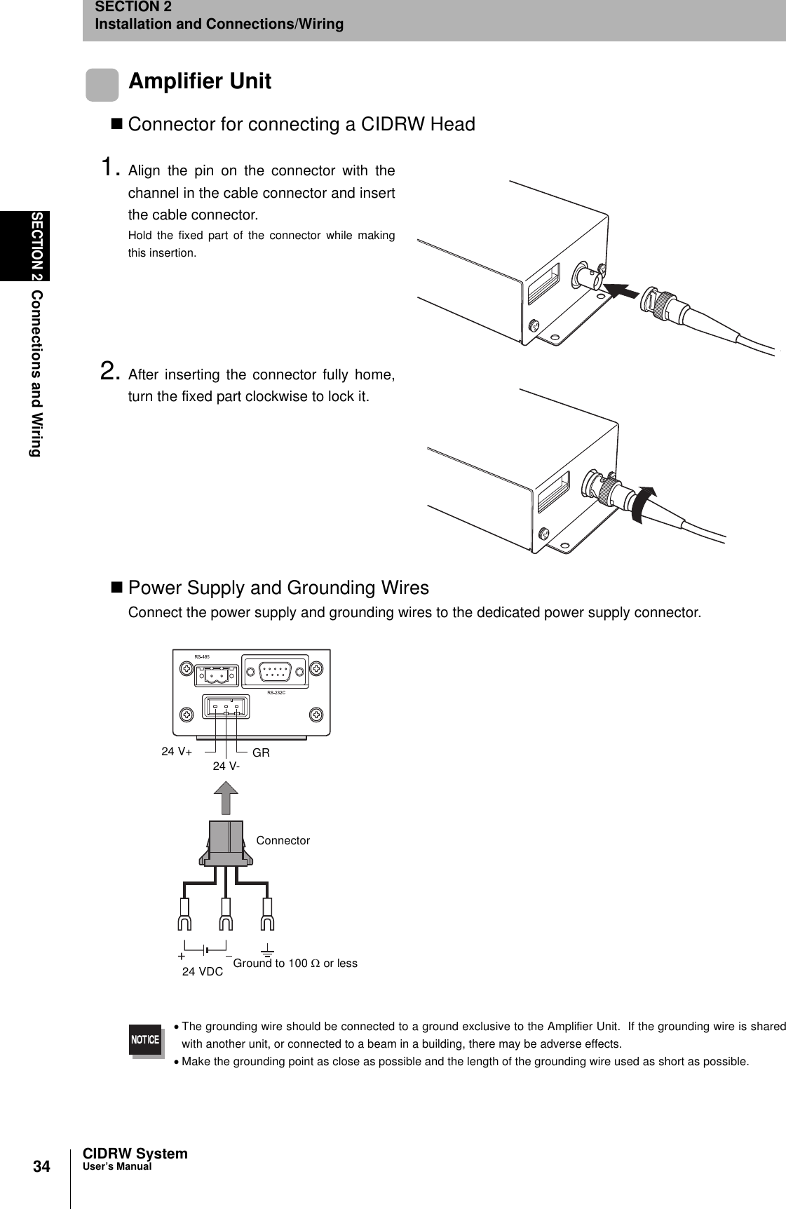 34SECTION 2Connections and WiringCIDRW SystemUser’s ManualSECTION 2Installation and Connections/WiringAmplifier UnitConnector for connecting a CIDRW Head1. Align the pin on the connector with thechannel in the cable connector and insertthe cable connector.Hold the fixed part of the connector while makingthis insertion.2. After inserting the connector fully home,turn the fixed part clockwise to lock it.Power Supply and Grounding WiresConnect the power supply and grounding wires to the dedicated power supply connector.•The grounding wire should be connected to a ground exclusive to the Amplifier Unit.  If the grounding wire is sharedwith another unit, or connected to a beam in a building, there may be adverse effects.•Make the grounding point as close as possible and the length of the grounding wire used as short as possible.24 V+24 V- GR24 VDC Ground to 100 Ω or lessConnector