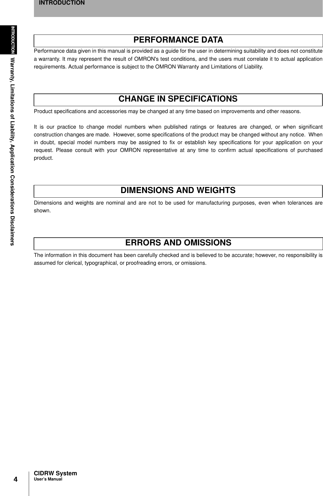 4444INTRODUCTIONWarranty, Limitations of Liability, Application Considerations DisclaimersCIDRW SystemUser’s ManualINTRODUCTIONWarranty, Limitations of Liability, Application Considerations DisclaimersPerformance data given in this manual is provided as a guide for the user in determining suitability and does not constitutea warranty. It may represent the result of OMRON&apos;s test conditions, and the users must correlate it to actual applicationrequirements. Actual performance is subject to the OMRON Warranty and Limitations of Liability.Product specifications and accessories may be changed at any time based on improvements and other reasons.It is our practice to change model numbers when published ratings or features are changed, or when significantconstruction changes are made.  However, some specifications of the product may be changed without any notice.  Whenin doubt, special model numbers may be assigned to fix or establish key specifications for your application on yourrequest. Please consult with your OMRON representative at any time to confirm actual specifications of purchasedproduct.Dimensions and weights are nominal and are not to be used for manufacturing purposes, even when tolerances areshown.The information in this document has been carefully checked and is believed to be accurate; however, no responsibility isassumed for clerical, typographical, or proofreading errors, or omissions.PERFORMANCE DATACHANGE IN SPECIFICATIONSDIMENSIONS AND WEIGHTSERRORS AND OMISSIONS