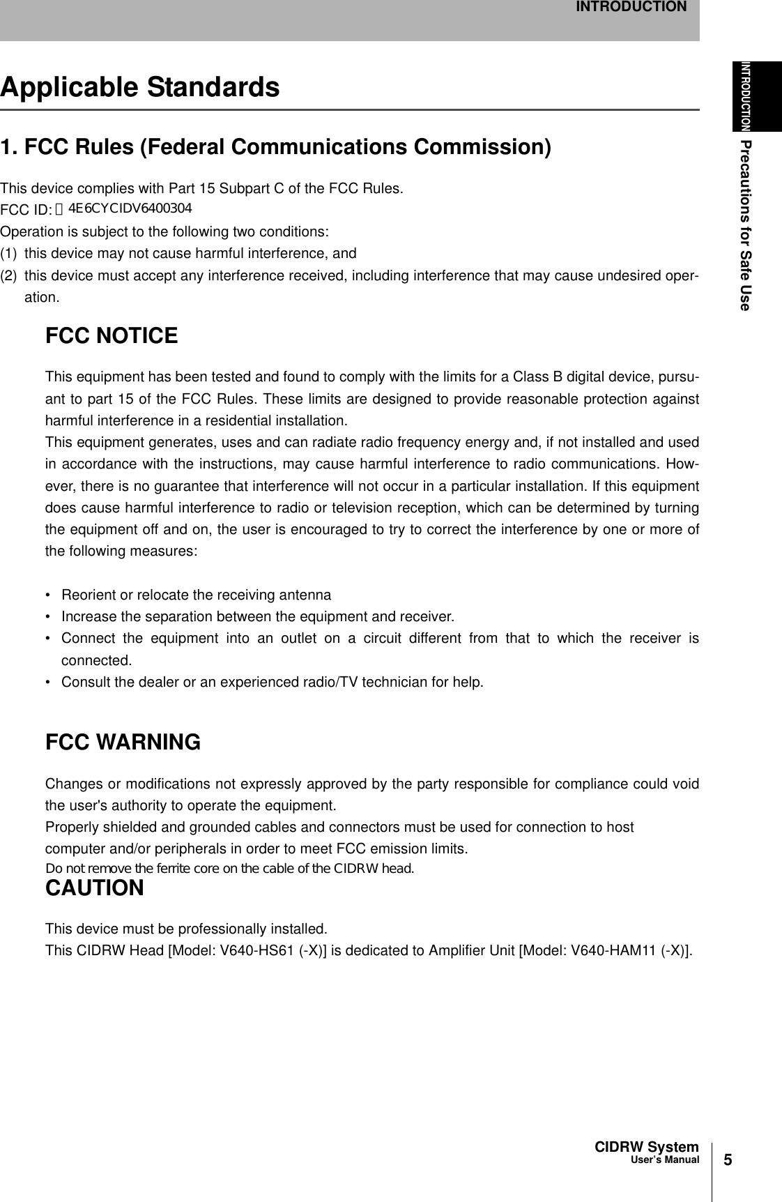 5CIDRW SystemUser’s ManualINTRODUCTIONPrecautions for Safe UseINTRODUCTIONApplicable Standards1. FCC Rules (Federal Communications Commission)This device complies with Part 15 Subpart C of the FCC Rules.FCC ID: E4E6CYCID6400202Operation is subject to the following two conditions:(1) this device may not cause harmful interference, and (2) this device must accept any interference received, including interference that may cause undesired oper-ation.FCC NOTICEThis equipment has been tested and found to comply with the limits for a Class B digital device, pursu-ant to part 15 of the FCC Rules. These limits are designed to provide reasonable protection againstharmful interference in a residential installation.This equipment generates, uses and can radiate radio frequency energy and, if not installed and usedin accordance with the instructions, may cause harmful interference to radio communications. How-ever, there is no guarantee that interference will not occur in a particular installation. If this equipmentdoes cause harmful interference to radio or television reception, which can be determined by turningthe equipment off and on, the user is encouraged to try to correct the interference by one or more ofthe following measures: • Reorient or relocate the receiving antenna• Increase the separation between the equipment and receiver.• Connect the equipment into an outlet on a circuit different from that to which the receiver isconnected.• Consult the dealer or an experienced radio/TV technician for help.  FCC WARNINGChanges or modifications not expressly approved by the party responsible for compliance could voidthe user&apos;s authority to operate the equipment.Properly shielded and grounded cables and connectors must be used for connection to hostcomputer and/or peripherals in order to meet FCC emission limits.CAUTIONThis device must be professionally installed.This CIDRW Head [Model: V640-HS61 (-X)] is dedicated to Amplifier Unit [Model: V640-HAM11 (-X)]. Ｅ4E6CYCIDV6400304Do not remove the ferrite core on the cable of the CIDRW head.
