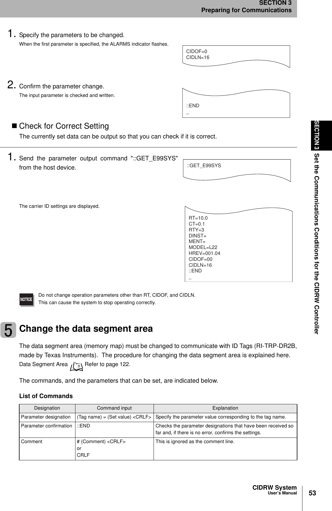 53CIDRW SystemUser’s ManualSECTION 3Set the Communications Conditions for the CIDRW ControllerSECTION 3Preparing for Communications1. Specify the parameters to be changed.When the first parameter is specified, the ALARMS indicator flashes.2. Confirm the parameter change.The input parameter is checked and written.Check for Correct SettingThe currently set data can be output so that you can check if it is correct.1. Send the parameter output command &quot;::GET_E99SYS&quot;from the host device.The carrier ID settings are displayed.Do not change operation parameters other than RT, CIDOF, and CIDLN.This can cause the system to stop operating correctly.Change the data segment areaThe data segment area (memory map) must be changed to communicate with ID Tags (RI-TRP-DR2B,made by Texas Instruments).  The procedure for changing the data segment area is explained here.Data Segment Area   Refer to page 122.The commands, and the parameters that can be set, are indicated below.List of CommandsDesignation Command input ExplanationParameter designation (Tag name) = (Set value) &lt;CRLF&gt; Specify the parameter value corresponding to the tag name.Parameter confirmation ::END Checks the parameter designations that have been received so far and, if there is no error, confirms the settings.Comment # (Comment) &lt;CRLF&gt; or CRLFThis is ignored as the comment line.CIDOF=0CIDLN=16::END_::GET_E99SYSRT=10.0CT=0.1RTY=3DINST=MENT=MODEL=L22HREV=001.04CIDOF=00CIDLN=16::END_