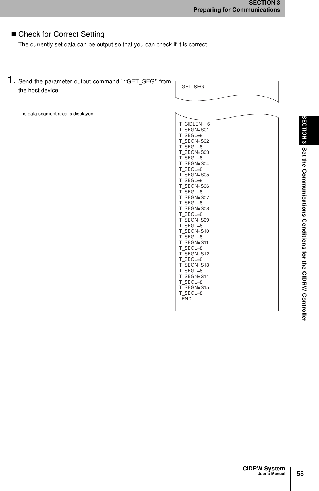 55CIDRW SystemUser’s ManualSECTION 3Set the Communications Conditions for the CIDRW ControllerSECTION 3Preparing for CommunicationsCheck for Correct SettingThe currently set data can be output so that you can check if it is correct.1. Send the parameter output command &quot;::GET_SEG&quot; fromthe host device.The data segment area is displayed.::GET_SEGT_CIDLEN=16T_SEGN=S01T_SEGL=8T_SEGN=S02T_SEGL=8T_SEGN=S03T_SEGL=8T_SEGN=S04T_SEGL=8T_SEGN=S05T_SEGL=8T_SEGN=S06T_SEGL=8T_SEGN=S07T_SEGL=8T_SEGN=S08T_SEGL=8T_SEGN=S09T_SEGL=8T_SEGN=S10T_SEGL=8T_SEGN=S11T_SEGL=8T_SEGN=S12T_SEGL=8T_SEGN=S13T_SEGL=8T_SEGN=S14T_SEGL=8T_SEGN=S15T_SEGL=8::END_