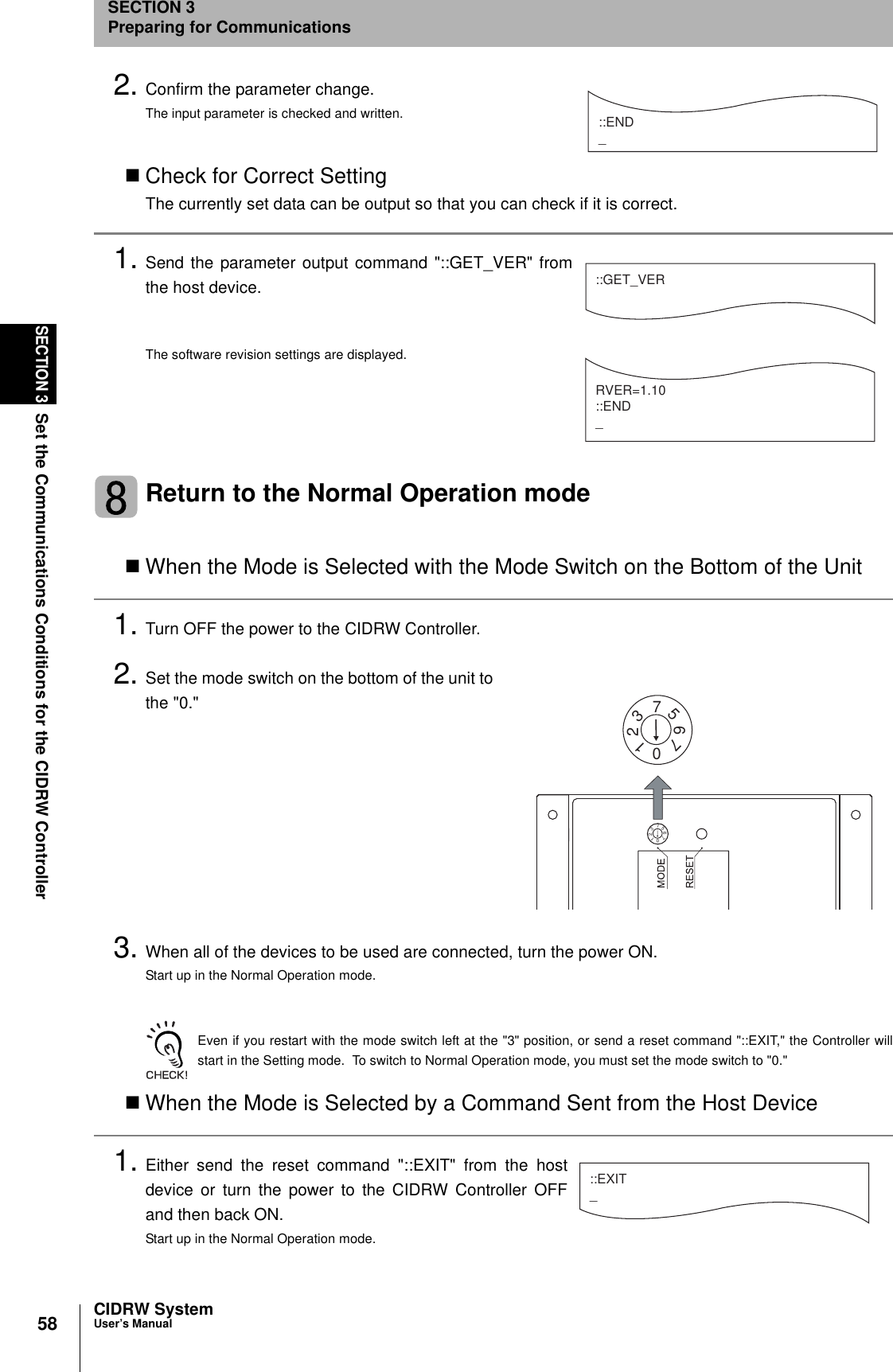 58SECTION 3Set the Communications Conditions for the CIDRW ControllerCIDRW SystemUser’s ManualSECTION 3Preparing for Communications2. Confirm the parameter change.The input parameter is checked and written.Check for Correct SettingThe currently set data can be output so that you can check if it is correct.1. Send the parameter output command &quot;::GET_VER&quot; fromthe host device.The software revision settings are displayed.Return to the Normal Operation modeWhen the Mode is Selected with the Mode Switch on the Bottom of the Unit1. Turn OFF the power to the CIDRW Controller.2. Set the mode switch on the bottom of the unit tothe &quot;0.&quot;3. When all of the devices to be used are connected, turn the power ON.Start up in the Normal Operation mode.Even if you restart with the mode switch left at the &quot;3&quot; position, or send a reset command &quot;::EXIT,&quot; the Controller willstart in the Setting mode.  To switch to Normal Operation mode, you must set the mode switch to &quot;0.&quot;When the Mode is Selected by a Command Sent from the Host Device1. Either send the reset command &quot;::EXIT&quot; from the hostdevice or turn the power to the CIDRW Controller OFFand then back ON.Start up in the Normal Operation mode.::END _::GET_VERRVER=1.10::END_2107657321076573::EXIT_