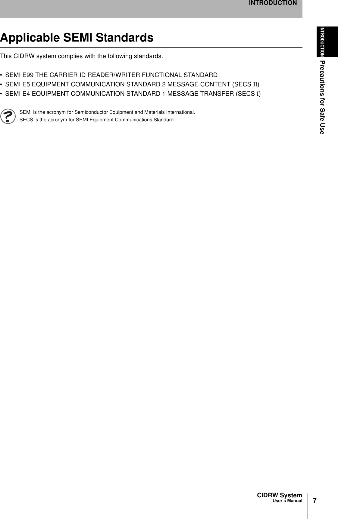 7CIDRW SystemUser’s ManualINTRODUCTIONPrecautions for Safe UseINTRODUCTIONApplicable SEMI StandardsThis CIDRW system complies with the following standards.• SEMI E99 THE CARRIER ID READER/WRITER FUNCTIONAL STANDARD• SEMI E5 EQUIPMENT COMMUNICATION STANDARD 2 MESSAGE CONTENT (SECS II)• SEMI E4 EQUIPMENT COMMUNICATION STANDARD 1 MESSAGE TRANSFER (SECS I)SEMI is the acronym for Semiconductor Equipment and Materials International.SECS is the acronym for SEMI Equipment Communications Standard.