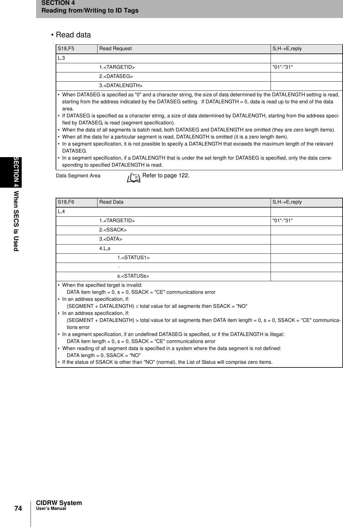 74SECTION 4When SECS is UsedCIDRW SystemUser’s ManualSECTION 4Reading from/Writing to ID Tags• Read dataData Segment Area  Refer to page 122.S18,F5 Read Request S,H→E,replyL,31.&lt;TARGETID&gt; &quot;01&quot;-&quot;31&quot;2.&lt;DATASEG&gt;3.&lt;DATALENGTH&gt;• When DATASEG is specified as &quot;0&quot; and a character string, the size of data determined by the DATALENGTH setting is read, starting from the address indicated by the DATASEG setting.  If DATALENGTH = 0, data is read up to the end of the data area.• If DATASEG is specified as a character string, a size of data determined by DATALENGTH, starting from the address speci-fied by DATASEG, is read (segment specification).• When the data of all segments is batch read, both DATASEG and DATALENGTH are omitted (they are zero length items).• When all the data for a particular segment is read, DATALENGTH is omitted (it is a zero length item).• In a segment specification, it is not possible to specify a DATALENGTH that exceeds the maximum length of the relevant DATASEG.• In a segment specification, if a DATALENGTH that is under the set length for DATASEG is specified, only the data corre-sponding to specified DATALENGTH is read.S18,F6 Read Data  S,H→E,replyL,41.&lt;TARGETID&gt; &quot;01&quot;-&quot;31&quot;2.&lt;SSACK&gt;3.&lt;DATA&gt;4.L,s1.&lt;STATUS1&gt; ⋅ s.&lt;STATUSs&gt;• When the specified target is invalid:DATA item length = 0, s = 0, SSACK = &quot;CE&quot; communications error• In an address specification, if: (SEGMENT + DATALENGTH) ≤ total value for all segments then SSACK = &quot;NO&quot;• In an address specification, if: (SEGMENT + DATALENGTH) &gt; total value for all segments then DATA item length = 0, s = 0, SSACK = &quot;CE&quot; communica-tions error• In a segment specification, if an undefined DATASEG is specified, or if the DATALENGTH is illegal:DATA item length = 0, s = 0, SSACK = &quot;CE&quot; communications error• When reading of all segment data is specified in a system where the data segment is not defined:DATA length = 0, SSACK = &quot;NO&quot;• If the status of SSACK is other than &quot;NO&quot; (normal), the List of Status will comprise zero items.