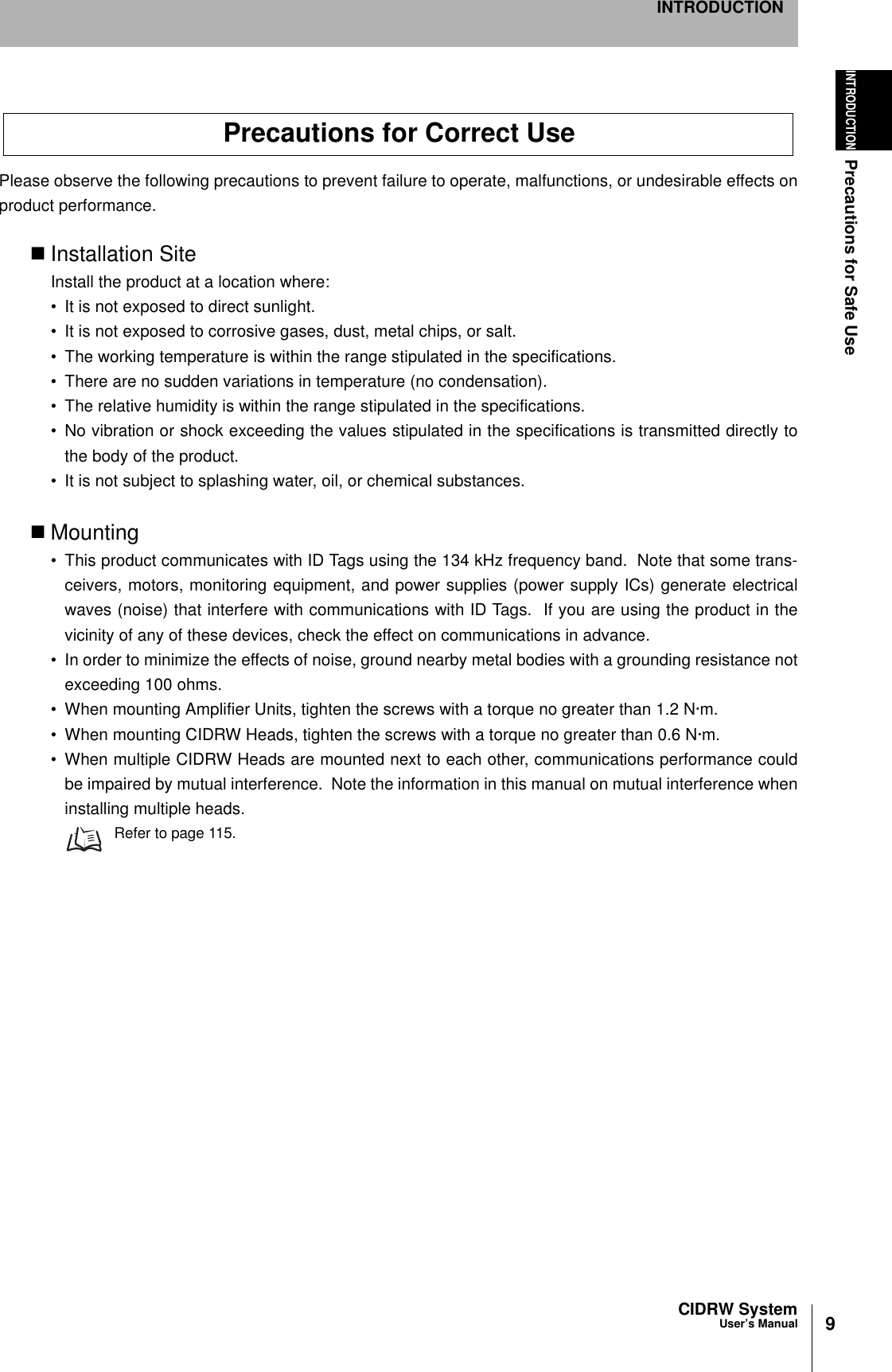 9CIDRW SystemUser’s ManualINTRODUCTIONPrecautions for Safe UseINTRODUCTIONPlease observe the following precautions to prevent failure to operate, malfunctions, or undesirable effects onproduct performance.Installation SiteInstall the product at a location where:• It is not exposed to direct sunlight.• It is not exposed to corrosive gases, dust, metal chips, or salt.• The working temperature is within the range stipulated in the specifications.• There are no sudden variations in temperature (no condensation).• The relative humidity is within the range stipulated in the specifications.• No vibration or shock exceeding the values stipulated in the specifications is transmitted directly tothe body of the product.• It is not subject to splashing water, oil, or chemical substances.Mounting• This product communicates with ID Tags using the 134 kHz frequency band.  Note that some trans-ceivers, motors, monitoring equipment, and power supplies (power supply ICs) generate electricalwaves (noise) that interfere with communications with ID Tags.  If you are using the product in thevicinity of any of these devices, check the effect on communications in advance.• In order to minimize the effects of noise, ground nearby metal bodies with a grounding resistance notexceeding 100 ohms.• When mounting Amplifier Units, tighten the screws with a torque no greater than 1.2 N·m.• When mounting CIDRW Heads, tighten the screws with a torque no greater than 0.6 N·m.• When multiple CIDRW Heads are mounted next to each other, communications performance couldbe impaired by mutual interference.  Note the information in this manual on mutual interference wheninstalling multiple heads.Refer to page 115.Precautions for Correct Use