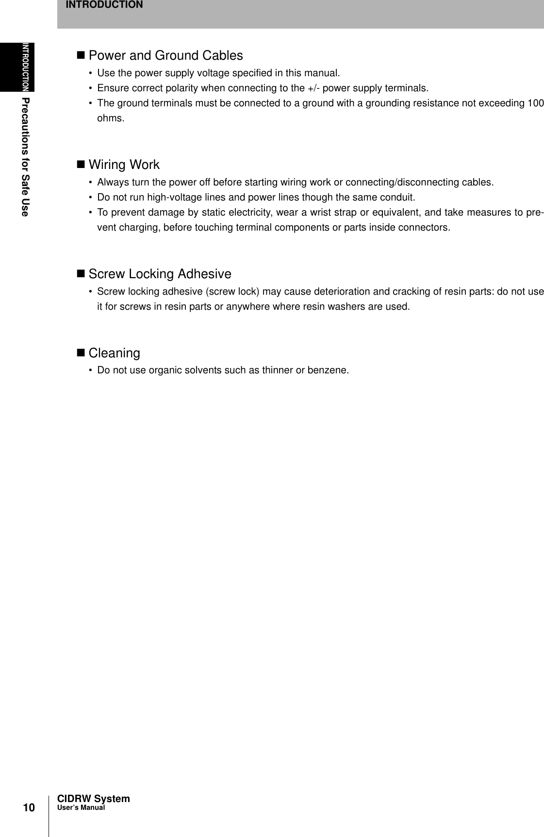 10INTRODUCTIONPrecautions for Safe UseCIDRW SystemUser’s ManualINTRODUCTIONPower and Ground Cables• Use the power supply voltage specified in this manual.• Ensure correct polarity when connecting to the +/- power supply terminals.• The ground terminals must be connected to a ground with a grounding resistance not exceeding 100ohms.Wiring Work• Always turn the power off before starting wiring work or connecting/disconnecting cables.• Do not run high-voltage lines and power lines though the same conduit.• To prevent damage by static electricity, wear a wrist strap or equivalent, and take measures to pre-vent charging, before touching terminal components or parts inside connectors.Screw Locking Adhesive• Screw locking adhesive (screw lock) may cause deterioration and cracking of resin parts: do not useit for screws in resin parts or anywhere where resin washers are used.Cleaning• Do not use organic solvents such as thinner or benzene.