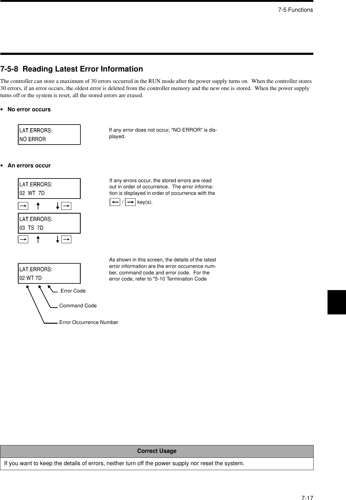 7-5 Functions7-177-5-8  Reading Latest Error InformationThe controller can store a maximum of 30 errors occurred in the RUN mode after the power supply turns on.  When the controller stores 30 errors, if an error occurs, the oldest error is deleted from the controller memory and the new one is stored.  When the power supply turns off or the system is reset, all the stored errors are erased.•No error occurs•An errors occurCorrect UsageIf you want to keep the details of errors, neither turn off the power supply nor reset the system.If any error does not occur, &quot;NO ERROR&quot; is dis-played.If any errors occur, the stored errors are read out in order of occurrence.  The error informa-tion is displayed in order of occurrence with the   /  key(s).As shown in this screen, the details of the latest error information are the error occurrence num-ber, command code and error code.  For the error code, refer to &quot;5-10 Termination Code Error CodeCommand CodeError Occurrence Number