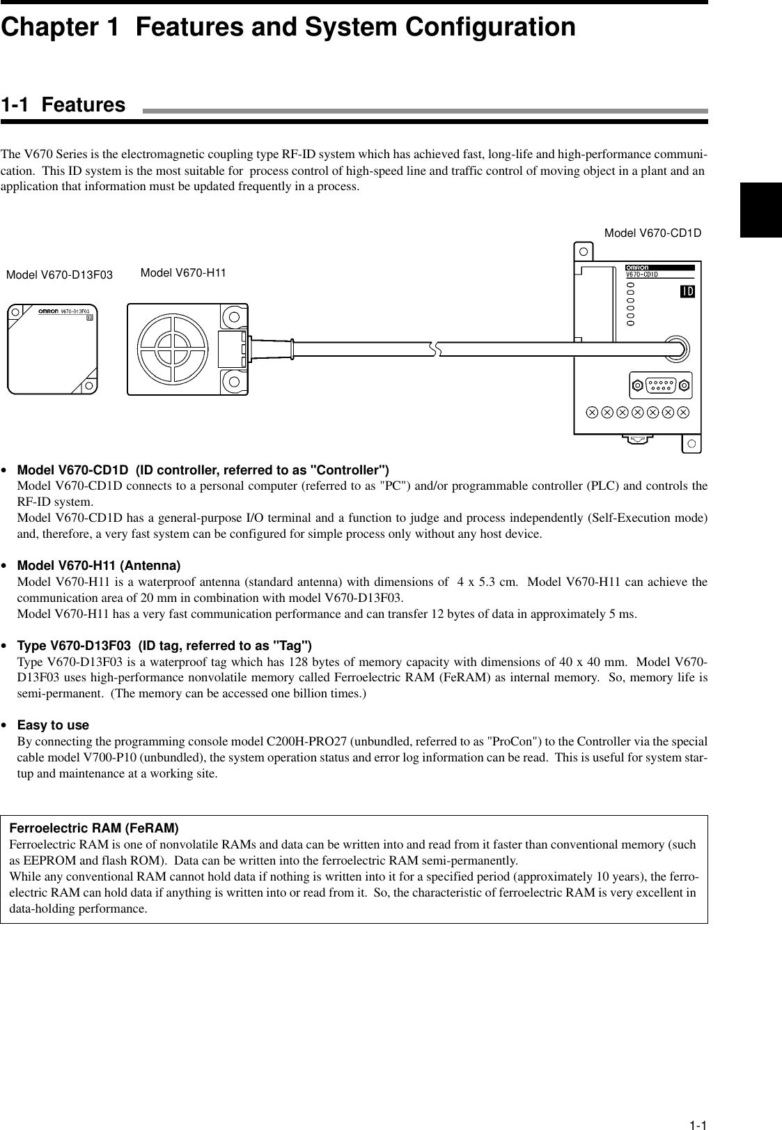 1-1The V670 Series is the electromagnetic coupling type RF-ID system which has achieved fast, long-life and high-performance communi-cation.  This ID system is the most suitable for  process control of high-speed line and traffic control of moving object in a plant and an application that information must be updated frequently in a process.•Model V670-CD1D  (ID controller, referred to as &quot;Controller&quot;)Model V670-CD1D connects to a personal computer (referred to as &quot;PC&quot;) and/or programmable controller (PLC) and controls theRF-ID system.Model V670-CD1D has a general-purpose I/O terminal and a function to judge and process independently (Self-Execution mode)and, therefore, a very fast system can be configured for simple process only without any host device.•Model V670-H11 (Antenna)Model V670-H11 is a waterproof antenna (standard antenna) with dimensions of  4 x 5.3 cm.  Model V670-H11 can achieve thecommunication area of 20 mm in combination with model V670-D13F03.Model V670-H11 has a very fast communication performance and can transfer 12 bytes of data in approximately 5 ms.•Type V670-D13F03  (ID tag, referred to as &quot;Tag&quot;)Type V670-D13F03 is a waterproof tag which has 128 bytes of memory capacity with dimensions of 40 x 40 mm.  Model V670-D13F03 uses high-performance nonvolatile memory called Ferroelectric RAM (FeRAM) as internal memory.  So, memory life issemi-permanent.  (The memory can be accessed one billion times.)•Easy to useBy connecting the programming console model C200H-PRO27 (unbundled, referred to as &quot;ProCon&quot;) to the Controller via the specialcable model V700-P10 (unbundled), the system operation status and error log information can be read.  This is useful for system star-tup and maintenance at a working site.Ferroelectric RAM (FeRAM)Ferroelectric RAM is one of nonvolatile RAMs and data can be written into and read from it faster than conventional memory (such as EEPROM and flash ROM).  Data can be written into the ferroelectric RAM semi-permanently. While any conventional RAM cannot hold data if nothing is written into it for a specified period (approximately 10 years), the ferro-electric RAM can hold data if anything is written into or read from it.  So, the characteristic of ferroelectric RAM is very excellent in data-holding performance.Model V670-D13F03 Model V670-H11Model V670-CD1DChapter 1  Features and System Configuration1-1  Features