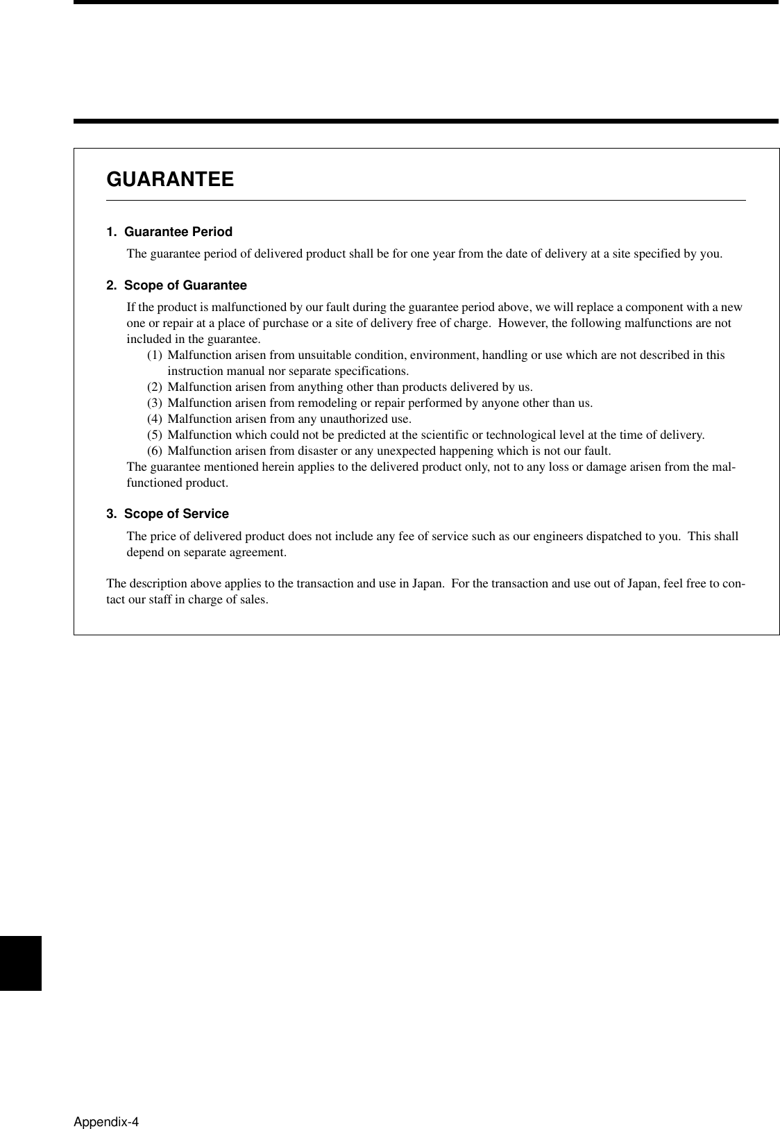 Appendix-4GUARANTEE1.  Guarantee PeriodThe guarantee period of delivered product shall be for one year from the date of delivery at a site specified by you.2.  Scope of GuaranteeIf the product is malfunctioned by our fault during the guarantee period above, we will replace a component with a new one or repair at a place of purchase or a site of delivery free of charge.  However, the following malfunctions are not included in the guarantee.(1) Malfunction arisen from unsuitable condition, environment, handling or use which are not described in this instruction manual nor separate specifications.(2) Malfunction arisen from anything other than products delivered by us.(3) Malfunction arisen from remodeling or repair performed by anyone other than us.(4) Malfunction arisen from any unauthorized use.(5) Malfunction which could not be predicted at the scientific or technological level at the time of delivery.(6) Malfunction arisen from disaster or any unexpected happening which is not our fault.The guarantee mentioned herein applies to the delivered product only, not to any loss or damage arisen from the mal-functioned product.3.  Scope of ServiceThe price of delivered product does not include any fee of service such as our engineers dispatched to you.  This shall depend on separate agreement.The description above applies to the transaction and use in Japan.  For the transaction and use out of Japan, feel free to con-tact our staff in charge of sales.