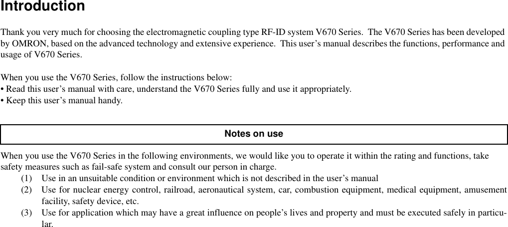 IntroductionThank you very much for choosing the electromagnetic coupling type RF-ID system V670 Series.  The V670 Series has been developed by OMRON, based on the advanced technology and extensive experience.  This user’s manual describes the functions, performance and usage of V670 Series.When you use the V670 Series, follow the instructions below:• Read this user’s manual with care, understand the V670 Series fully and use it appropriately.• Keep this user’s manual handy.When you use the V670 Series in the following environments, we would like you to operate it within the rating and functions, take safety measures such as fail-safe system and consult our person in charge.(1) Use in an unsuitable condition or environment which is not described in the user’s manual(2) Use for nuclear energy control, railroad, aeronautical system, car, combustion equipment, medical equipment, amusementfacility, safety device, etc.(3) Use for application which may have a great influence on people’s lives and property and must be executed safely in particu-lar.Notes on use