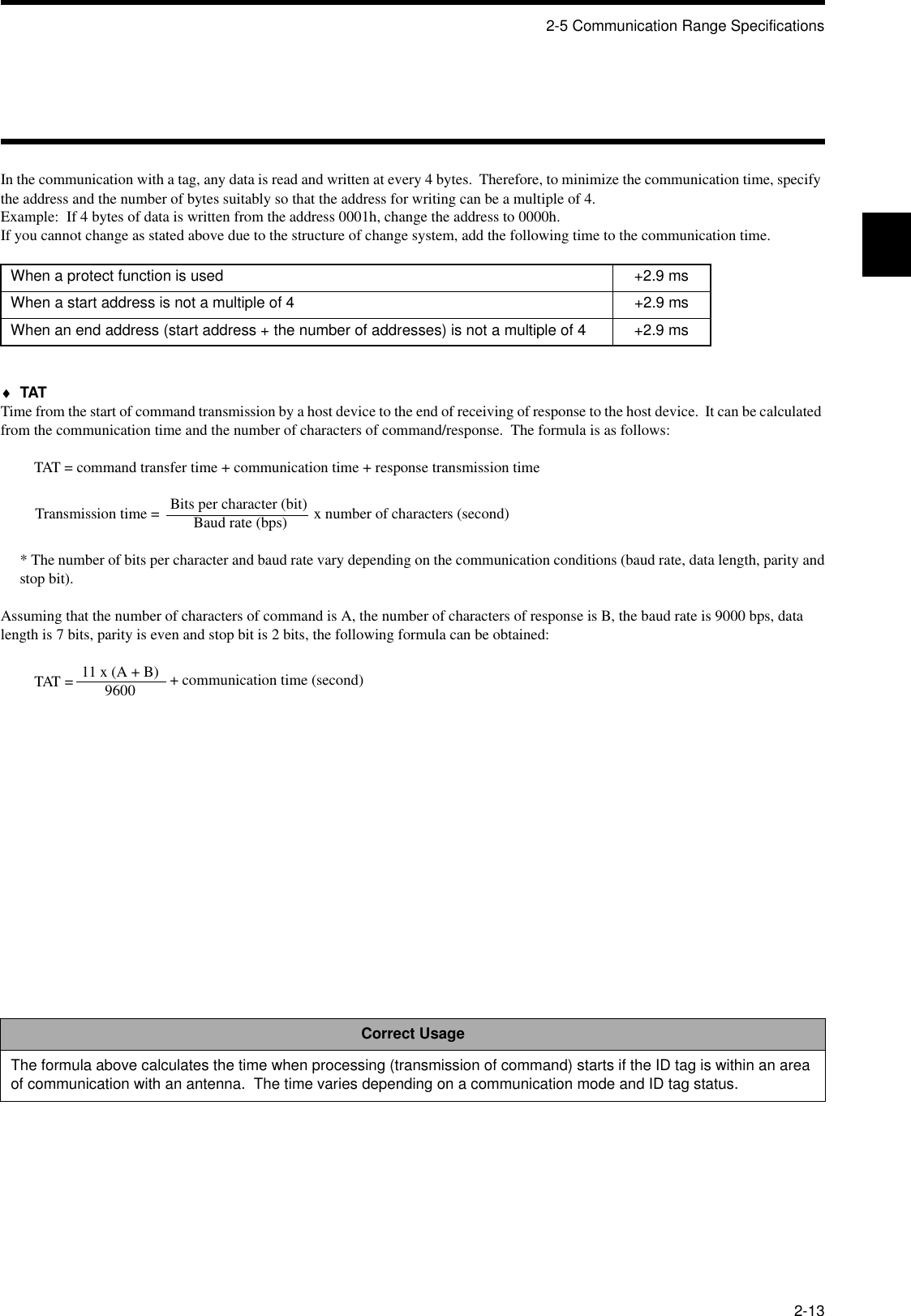 2-5 Communication Range Specifications2-13In the communication with a tag, any data is read and written at every 4 bytes.  Therefore, to minimize the communication time, specify the address and the number of bytes suitably so that the address for writing can be a multiple of 4.Example:  If 4 bytes of data is written from the address 0001h, change the address to 0000h.If you cannot change as stated above due to the structure of change system, add the following time to the communication time.♦TATTime from the start of command transmission by a host device to the end of receiving of response to the host device.  It can be calculated from the communication time and the number of characters of command/response.  The formula is as follows:TAT = command transfer time + communication time + response transmission timeBits per character (bit)Baud rate (bps)* The number of bits per character and baud rate vary depending on the communication conditions (baud rate, data length, parity andstop bit).Assuming that the number of characters of command is A, the number of characters of response is B, the baud rate is 9000 bps, data length is 7 bits, parity is even and stop bit is 2 bits, the following formula can be obtained:11 x (A + B)9600When a protect function is used +2.9 msWhen a start address is not a multiple of 4 +2.9 msWhen an end address (start address + the number of addresses) is not a multiple of 4 +2.9 msCorrect UsageThe formula above calculates the time when processing (transmission of command) starts if the ID tag is within an area of communication with an antenna.  The time varies depending on a communication mode and ID tag status.Transmission time =  x number of characters (second)TAT =  + communication time (second)