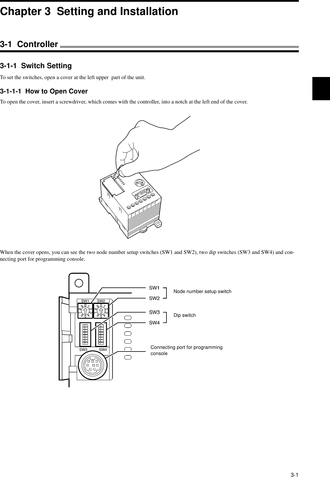 3-13-1-1  Switch SettingTo set the switches, open a cover at the left upper  part of the unit.3-1-1-1  How to Open CoverTo open the cover, insert a screwdriver, which comes with the controller, into a notch at the left end of the cover.When the cover opens, you can see the two node number setup switches (SW1 and SW2), two dip switches (SW3 and SW4) and con-necting port for programming console.Node number setup switchDip switchConnecting port for programming consoleChapter 3  Setting and Installation3-1  Controller