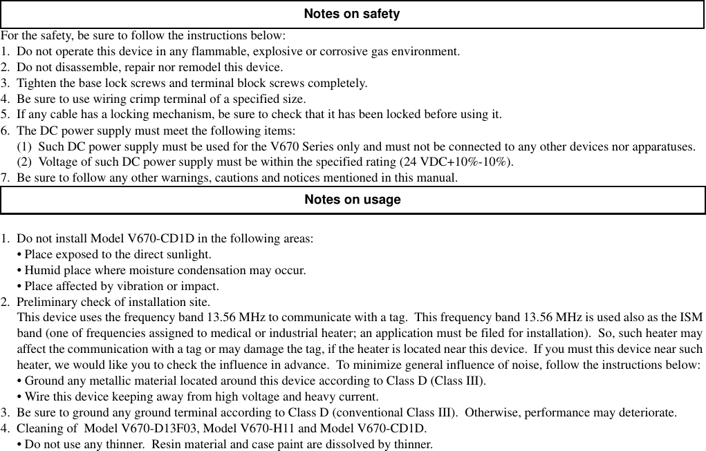 For the safety, be sure to follow the instructions below:1.  Do not operate this device in any flammable, explosive or corrosive gas environment.2.  Do not disassemble, repair nor remodel this device.3.  Tighten the base lock screws and terminal block screws completely.4.  Be sure to use wiring crimp terminal of a specified size.5.  If any cable has a locking mechanism, be sure to check that it has been locked before using it.6.  The DC power supply must meet the following items:(1)  Such DC power supply must be used for the V670 Series only and must not be connected to any other devices nor apparatuses.(2)  Voltage of such DC power supply must be within the specified rating (24 VDC+10%-10%).7.  Be sure to follow any other warnings, cautions and notices mentioned in this manual.1.  Do not install Model V670-CD1D in the following areas:• Place exposed to the direct sunlight.• Humid place where moisture condensation may occur.• Place affected by vibration or impact.2.  Preliminary check of installation site.This device uses the frequency band 13.56 MHz to communicate with a tag.  This frequency band 13.56 MHz is used also as the ISMband (one of frequencies assigned to medical or industrial heater; an application must be filed for installation).  So, such heater mayaffect the communication with a tag or may damage the tag, if the heater is located near this device.  If you must this device near suchheater, we would like you to check the influence in advance.  To minimize general influence of noise, follow the instructions below:• Ground any metallic material located around this device according to Class D (Class III).• Wire this device keeping away from high voltage and heavy current.3.  Be sure to ground any ground terminal according to Class D (conventional Class III).  Otherwise, performance may deteriorate.4.  Cleaning of  Model V670-D13F03, Model V670-H11 and Model V670-CD1D.• Do not use any thinner.  Resin material and case paint are dissolved by thinner.Notes on safetyNotes on usage