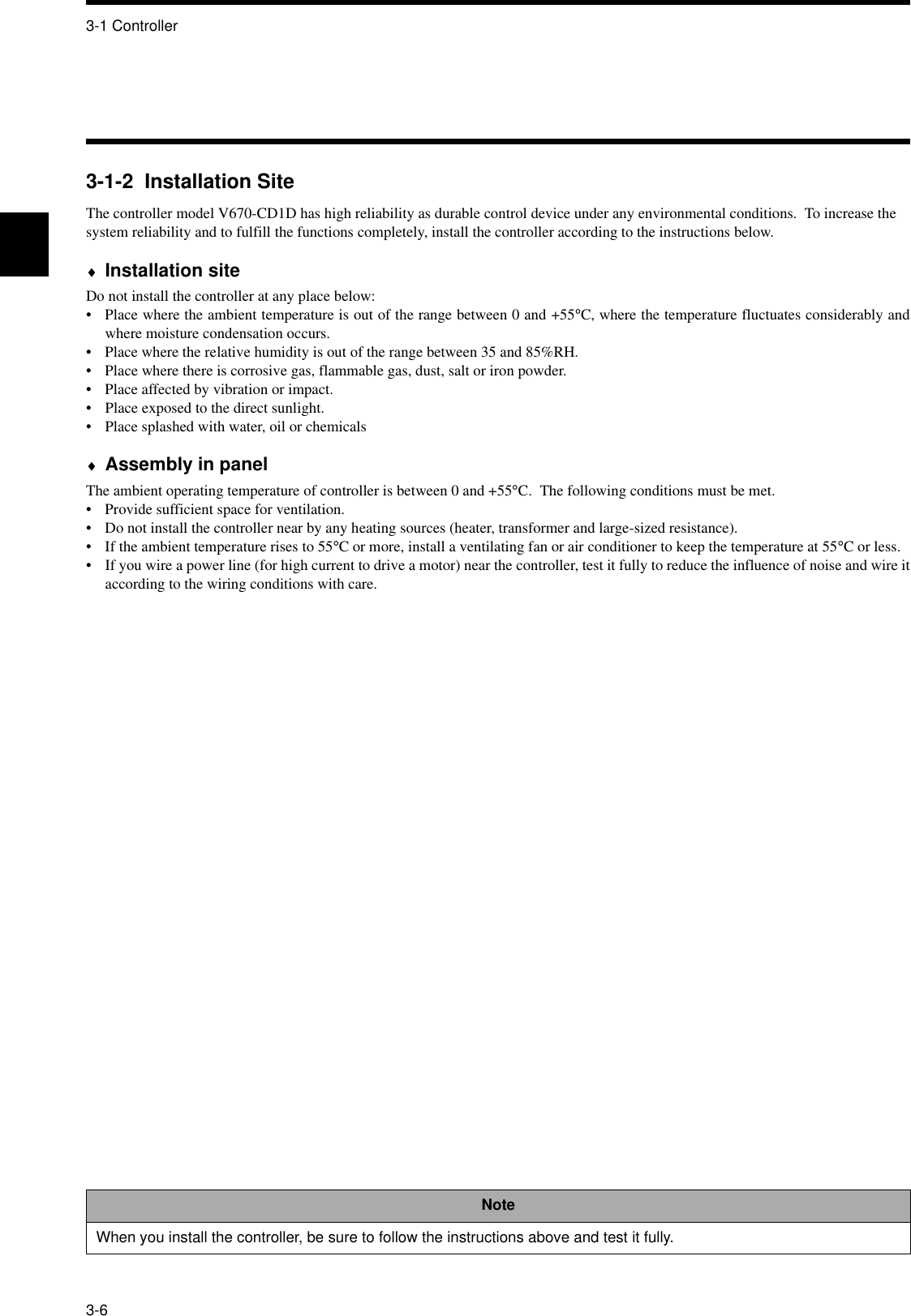 3-1 Controller3-63-1-2  Installation SiteThe controller model V670-CD1D has high reliability as durable control device under any environmental conditions.  To increase the system reliability and to fulfill the functions completely, install the controller according to the instructions below.♦Installation siteDo not install the controller at any place below:•  Place where the ambient temperature is out of the range between 0 and +55°C, where the temperature fluctuates considerably andwhere moisture condensation occurs.•  Place where the relative humidity is out of the range between 35 and 85%RH.• Place where there is corrosive gas, flammable gas, dust, salt or iron powder.• Place affected by vibration or impact.•  Place exposed to the direct sunlight.•  Place splashed with water, oil or chemicals♦Assembly in panelThe ambient operating temperature of controller is between 0 and +55°C.  The following conditions must be met.•  Provide sufficient space for ventilation.•  Do not install the controller near by any heating sources (heater, transformer and large-sized resistance).•  If the ambient temperature rises to 55°C or more, install a ventilating fan or air conditioner to keep the temperature at 55°C or less.•  If you wire a power line (for high current to drive a motor) near the controller, test it fully to reduce the influence of noise and wire itaccording to the wiring conditions with care.NoteWhen you install the controller, be sure to follow the instructions above and test it fully.