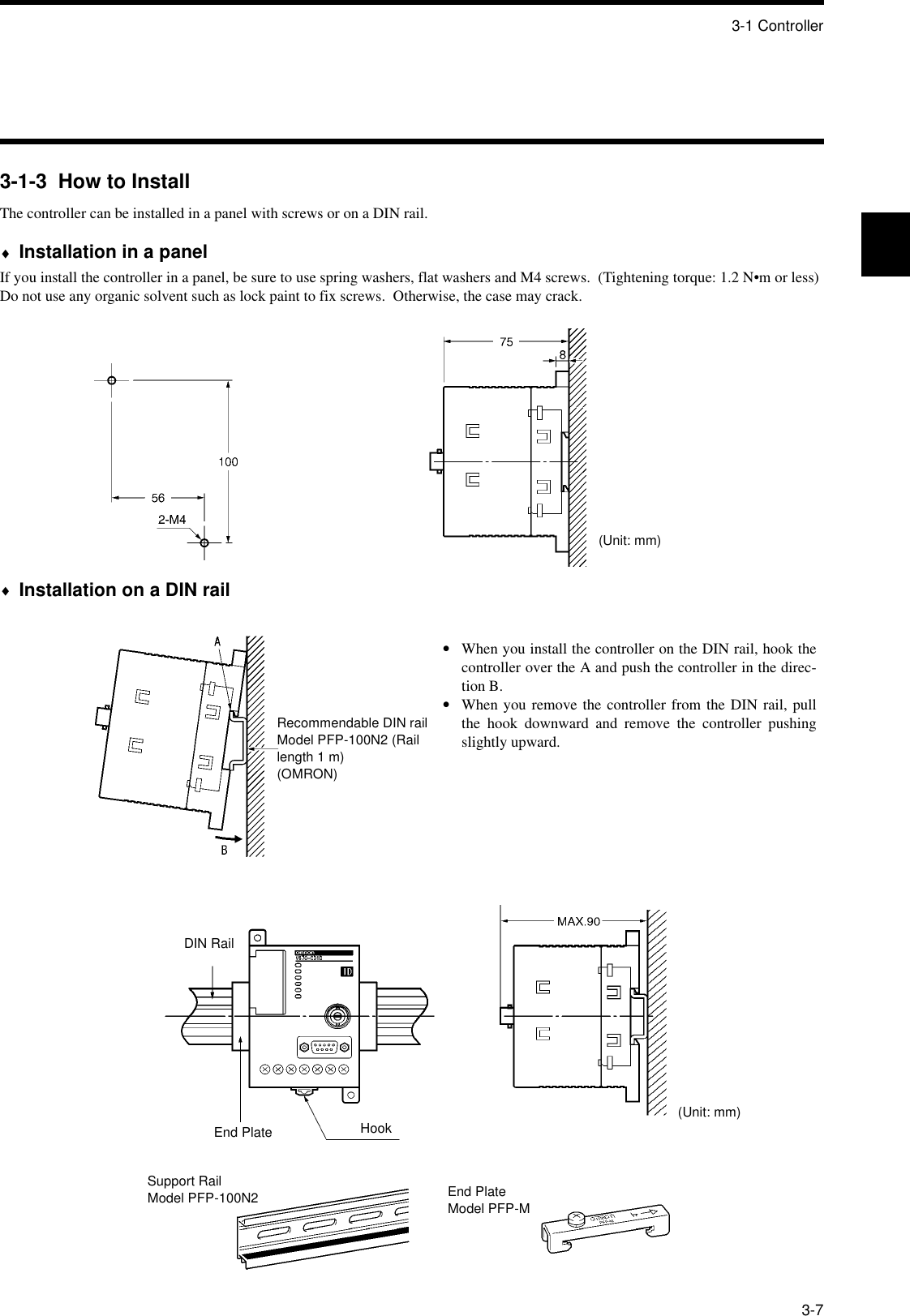 3-1 Controller3-73-1-3  How to InstallThe controller can be installed in a panel with screws or on a DIN rail.♦Installation in a panelIf you install the controller in a panel, be sure to use spring washers, flat washers and M4 screws.  (Tightening torque: 1.2 N•m or less)Do not use any organic solvent such as lock paint to fix screws.  Otherwise, the case may crack.♦Installation on a DIN rail(Unit: mm)•When you install the controller on the DIN rail, hook thecontroller over the A and push the controller in the direc-tion B.•When you remove the controller from the DIN rail, pullthe hook downward and remove the controller pushingslightly upward.Recommendable DIN railModel PFP-100N2 (Rail length 1 m)(OMRON)DIN RailEnd Plate HookSupport RailModel PFP-100N2 End PlateModel PFP-M(Unit: mm)